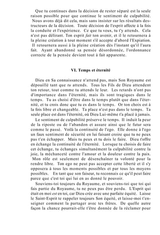 Que tu continues dans la décision de rester séparé est la seule
raison possible pour que continue le sentiment de culpabilité.
Nous avons déjà dit cela, mais sans insister sur les résultats des-
tructeurs de la décision. Toute décision de l'esprit affecte à la fois
la conduite et l'expérience. Ce que tu veux, tu t'y attends. Cela
n'est pas délirant. Ton esprit fait ton avenir, et il le retournera à
la pleine création à tout moment s'il accepte d'abord l'Expiation.
Il retournera aussi à la pleine création dès l'instant qu'il l'aura
fait. Ayant abandonné sa pensée désordonnée, l'ordonnance
correcte de la pensée devient tout à fait apparente.
VI. Temps et éternité
Dieu en Sa connaissance n'attend pas, mais Son Royaume est
dépouillé tant que tu attends. Tous les Fils de Dieu attendent
ton retour, tout comme tu attends le leur. Les retards n'ont pas
d'importance dans l'éternité, mais ils sont tragiques dans le
temps. Tu as choisi d'être dans le temps plutôt que dans l'éter-
nité, et tu crois donc que tu es dans le temps. Or ton choix est à
la fois libre et changeable. Ta place n'est pas dans le temps. Ta
seule place est dans l'éternité, où Dieu Lui-même t'a placé à jamais.
Le sentiment de culpabilité préserve le temps. Il induit la peur
de la riposte ou de l'abandon et assure ainsi que le futur sera
comme le passé. Voilà la continuité de l'ego. Elle donne à l'ego
un faux sentiment de sécurité en lui faisant croire que tu ne peux
pas t'en échapper. Mais tu peux et tu dois le faire. Dieu t'offre
en échange la continuité de l'éternité. Lorsque tu choisis de faire
cet échange, tu échanges simultanément la culpabilité contre la
joie, la méchanceté contre l'amour et la douleur contre la paix.
Mon rôle est seulement de désenchaîner ta volonté pour la
rendre libre. Ton ego ne peut pas accepter cette liberté et il s'y
opposera à tous les moments possibles et par tous les moyens
possibles. En tant que son faiseur, tu reconnais ce qu'il peut faire
parce que c'est toi qui lui en as donné le pouvoir.
Souviens-toi toujours du Royaume, et souviens-toi que toi qui
fais partie du Royaume, tu ne peux pas être perdu. L'Esprit qui
était en moi est en toi, car Dieu crée avec une parfaite équité. Laisse
le Saint-Esprit te rappeler toujours Son équité, et laisse-moi t'en-
seigner comment la partager avec tes frères. De quelle autre
façon la chance pourrait-elle t'être donnée de la réclamer pour
 