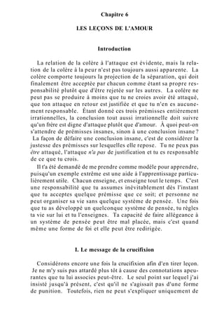 Chapitre 6
LES LEÇONS DE L'AMOUR
Introduction
La relation de la colère à l'attaque est évidente, mais la rela-
tion de la colère à la peur n'est pas toujours aussi apparente. La
colère comporte toujours la projection de la séparation, qui doit
finalement être acceptée par chacun comme étant sa propre res-
ponsabilité plutôt que d'être rejetée sur les autres. La colère ne
peut pas se produire à moins que tu ne croies avoir été attaqué,
que ton attaque en retour est justifiée et que tu n'en es aucune-
ment responsable. Étant donné ces trois prémisses entièrement
irrationnelles, la conclusion tout aussi irrationnelle doit suivre
qu'un frère est digne d'attaque plutôt que d'amour. À quoi peut-on
s'attendre de prémisses insanes, sinon à une conclusion insane ?
La façon de défaire une conclusion insane, c'est de considérer la
justesse des prémisses sur lesquelles elle repose. Tu ne peux pas
être attaqué, l'attaque n'a pas de justification et tu es responsable
de ce que tu crois.
Il t'a été demandé de me prendre comme modèle pour apprendre,
puisqu'un exemple extrême est une aide à l'apprentissage particu-
lièrement utile. Chacun enseigne, et enseigne tout le temps. C'est
une responsabilité que tu assumes inévitablement dès l'instant
que tu acceptes quelque prémisse que ce soit; et personne ne
peut organiser sa vie sans quelque système de pensée. Une fois
que tu as développé un quelconque système de pensée, tu règles
ta vie sur lui et tu l'enseignes. Ta capacité de faire allégeance à
un système de pensée peut être mal placée, mais c'est quand
même une forme de foi et elle peut être redirigée.
I. Le message de la crucifixion
Considérons encore une fois la crucifixion afin d'en tirer leçon.
Je ne m'y suis pas attardé plus tôt à cause des connotations apeu-
rantes que tu lui associes peut-être. Le seul point sur lequel j'ai
insisté jusqu'à présent, c'est qu'il ne s'agissait pas d'une forme
de punition. Toutefois, rien ne peut s'expliquer uniquement de
 