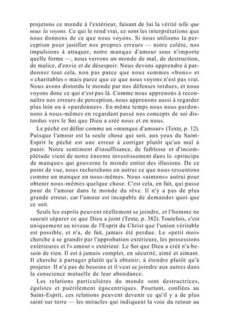 projetons ce monde à l'extérieur, faisant de lui la vérité telle que
nous la voyons. Ce qui le rend vrai, ce sont les interprétations que
nous donnons de ce que nous voyons. Si nous utilisons la per-
ception pour justifier nos propres erreurs — notre colère, nos
impulsions à attaquer, notre manque d'amour sous n'importe
quelle forme —, nous verrons un monde de mal, de destruction,
de malice, d'envie et de désespoir. Nous devons apprendre à par-
donner tout cela, non pas parce que nous sommes «bons» et
« charitables » mais parce que ce que nous voyons n'est pas vrai.
Nous avons distordu le monde par nos défenses tordues, et nous
voyons donc ce qui n'est pas là. Comme nous apprenons à recon-
naître nos erreurs de perception, nous apprenons aussi à regarder
plus loin ou à «pardonner». En même temps nous nous pardon-
nons à nous-mêmes en regardant passé nos concepts de soi dis-
tordus vers le Soi que Dieu a créé nous et en nous.
Le péché est défini comme un «manque d'amour» (Texte, p. 12).
Puisque l'amour est la seule chose qui soit, aux yeux du Saint-
Esprit le péché est une erreur à corriger plutôt qu'un mal à
punir. Notre sentiment d'insuffisance, de faiblesse et d'incom-
plétude vient de notre énorme investissement dans le «principe
de manque» qui gouverne le monde entier des illusions. De ce
point de vue, nous recherchons en autrui ce que nous ressentons
comme un manque en nous-mêmes. Nous «aimons» autrui pour
obtenir nous-mêmes quelque chose. C'est cela, en fait, qui passe
pour de l'amour dans le monde du rêve. Il n'y a pas de plus
grande erreur, car l'amour est incapable de demander quoi que
ce soit.
Seuls les esprits peuvent réellement se joindre, et l'homme ne
saurait séparer ce que Dieu a joint (Texte, p. 382). Toutefois, c'est
uniquement au niveau de l'Esprit du Christ que l'union véritable
est possible, et n'a, de fait, jamais été perdue. Le «petit moi»
cherche à se grandir par l'approbation extérieure, les possessions
extérieures et l'« amour » extérieur. Le Soi que Dieu a créé n'a be-
soin de rien. Il est à jamais complet, en sécurité, aimé et aimant.
Il cherche à partager plutôt qu'à obtenir; à étendre plutôt qu'à
projeter. Il n'a pas de besoins et il veut se joindre aux autres dans
la conscience mutuelle de leur abondance.
Les relations particulières du monde sont destructrices,
égoïstes et puérilement égocentriques. Pourtant, confiées au
Saint-Esprit, ces relations peuvent devenir ce qu'il y a de plus
saint sur terre — les miracles qui indiquent la voie du retour au
 