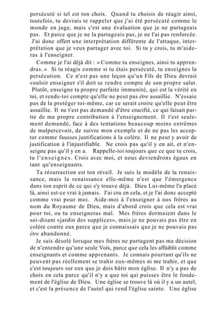 persécuté si tel est ton choix. Quand tu choisis de réagir ainsi,
toutefois, tu devrais te rappeler que j'ai été persécuté comme le
monde en juge, mais c'est une évaluation que je ne partageais
pas. Et parce que je ne la partageais pas, je ne l'ai pas renforcée.
J'ai donc offert une interprétation différente de l'attaque, inter-
prétation que je veux partager avec toi. Si tu y crois, tu m'aide-
ras à l'enseigner.
Comme je l'ai déjà dit : « Comme tu enseignes, ainsi tu appren-
dras. » Si tu réagis comme si tu étais persécuté, tu enseignes la
persécution. Ce n'est pas une leçon qu'un Fils de Dieu devrait
vouloir enseigner s'il doit se rendre compte de son propre salut.
Plutôt, enseigne ta propre parfaite immunité, qui est la vérité en
toi, et rends-toi compte qu'elle ne peut pas être assaillie. N'essaie
pas de la protéger toi-même, car ce serait croire qu'elle peut être
assaillie. Il ne t'est pas demandé d'être crucifié, ce qui faisait par-
tie de ma propre contribution à l'enseignement. Il t'est seule-
ment demandé, face à des tentations beaucoup moins extrêmes
de malpercevoir, de suivre mon exemple et de ne pas les accep-
ter comme fausses justifications à la colère. Il ne peut y avoir de
justification à l'injustifiable. Ne crois pas qu'il y en ait, et n'en-
seigne pas qu'il y en a. Rappelle-toi toujours que ce que tu crois,
tu l'enseignes. Crois avec moi, et nous deviendrons égaux en
tant qu'enseignants.
Ta résurrection est ton réveil. Je suis le modèle de la renais-
sance, mais la renaissance elle-même n'est que l'émergence
dans ton esprit de ce qui s'y trouve déjà. Dieu Lui-même l'a placé
là, ainsi est-ce vrai à jamais. J'ai cru en cela, et je l'ai donc accepté
comme vrai pour moi. Aide-moi à l'enseigner à nos frères au
nom du Royaume de Dieu, mais d'abord crois que cela est vrai
pour toi, ou tu enseigneras mal. Mes frères dormaient dans le
soi-disant «jardin des supplices», mais je ne pouvais pas être en
colère contre eux parce que je connaissais que je ne pouvais pas
être abandonné.
Je suis désolé lorsque mes frères ne partagent pas ma décision
de n'entendre qu'une seule Voix, parce que cela les affaiblit comme
enseignants et comme apprenants. Je connais pourtant qu'ils ne
peuvent pas réellement se trahir eux-mêmes ni me trahir, et que
c'est toujours sur eux que je dois bâtir mon église. Il n'y a pas de
choix en cela parce qu'il n'y a que toi qui puisses être le fonde-
ment de l'église de Dieu. Une église se trouve là où il y a un autel,
et c'est la présence de l'autel qui rend l'église sainte. Une église
 