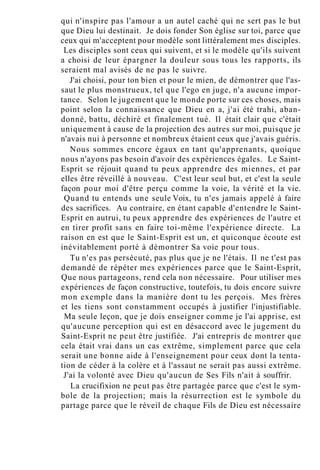 qui n'inspire pas l'amour a un autel caché qui ne sert pas le but
que Dieu lui destinait. Je dois fonder Son église sur toi, parce que
ceux qui m'acceptent pour modèle sont littéralement mes disciples.
Les disciples sont ceux qui suivent, et si le modèle qu'ils suivent
a choisi de leur épargner la douleur sous tous les rapports, ils
seraient mal avisés de ne pas le suivre.
J'ai choisi, pour ton bien et pour le mien, de démontrer que l'as-
saut le plus monstrueux, tel que l'ego en juge, n'a aucune impor-
tance. Selon le jugement que le monde porte sur ces choses, mais
point selon la connaissance que Dieu en a, j'ai été trahi, aban-
donné, battu, déchiré et finalement tué. Il était clair que c'était
uniquement à cause de la projection des autres sur moi, puisque je
n'avais nui à personne et nombreux étaient ceux que j'avais guéris.
Nous sommes encore égaux en tant qu'apprenants, quoique
nous n'ayons pas besoin d'avoir des expériences égales. Le Saint-
Esprit se réjouit quand tu peux apprendre des miennes, et par
elles être réveillé à nouveau. C'est leur seul but, et c'est la seule
façon pour moi d'être perçu comme la voie, la vérité et la vie.
Quand tu entends une seule Voix, tu n'es jamais appelé à faire
des sacrifices. Au contraire, en étant capable d'entendre le Saint-
Esprit en autrui, tu peux apprendre des expériences de l'autre et
en tirer profit sans en faire toi-même l'expérience directe. La
raison en est que le Saint-Esprit est un, et quiconque écoute est
inévitablement porté à démontrer Sa voie pour tous.
Tu n'es pas persécuté, pas plus que je ne l'étais. Il ne t'est pas
demandé de répéter mes expériences parce que le Saint-Esprit,
Que nous partageons, rend cela non nécessaire. Pour utiliser mes
expériences de façon constructive, toutefois, tu dois encore suivre
mon exemple dans la manière dont tu les perçois. Mes frères
et les tiens sont constamment occupés à justifier l'injustifiable.
Ma seule leçon, que je dois enseigner comme je l'ai apprise, est
qu'aucune perception qui est en désaccord avec le jugement du
Saint-Esprit ne peut être justifiée. J'ai entrepris de montrer que
cela était vrai dans un cas extrême, simplement parce que cela
serait une bonne aide à l'enseignement pour ceux dont la tenta-
tion de céder à la colère et à l'assaut ne serait pas aussi extrême.
J'ai la volonté avec Dieu qu'aucun de Ses Fils n'ait à souffrir.
La crucifixion ne peut pas être partagée parce que c'est le sym-
bole de la projection; mais la résurrection est le symbole du
partage parce que le réveil de chaque Fils de Dieu est nécessaire
 