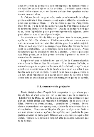 deux systèmes de pensée clairement opposés; le parfait symbole
du «conflit» entre l'ego et le Fils de Dieu. Ce conflit semble tout
aussi réel maintenant, et ses leçons doivent être apprises main-
tenant comme alors.
Je n'ai pas besoin de gratitude, mais tu as besoin de dévelop-
per ton aptitude à être reconnaissant, qui est affaiblie, sinon tu ne
peux pas apprécier Dieu. Il n'a pas besoin que tu L'apprécies,
mais toi, si. Tu ne peux pas aimer ce que tu n'apprécies pas, car
la peur rend impossible d'apprécier. Quand tu as peur de ce que
tu es, tu ne l'apprécies pas et par conséquent tu le rejettes. Avec
pour résultat que tu enseignes le rejet.
Le pouvoir des Fils de Dieu est présent tout le temps, parce
qu'ils ont été créés créateurs. L'influence qu'ils ont les uns sur les
autres est sans limites et doit être utilisée pour leur salut conjoint.
Chacun doit apprendre à enseigner que toutes les formes de rejet
sont in-signifiantes. La séparation est la notion de rejet. Aussi
longtemps que tu enseignes cela, tu y croiras. Ce n'est pas ainsi
que Dieu pense, et tu dois penser comme Il pense si tu veux Le
connaître de nouveau.
Rappelle-toi que le Saint-Esprit est le Lien de Communication
entre Dieu le Père et Ses Fils séparés. Si tu écoutes Sa Voix, tu
connaîtras que tu ne peux ni blesser ni être blessé, et qu'ils sont
nombreux à avoir besoin de ta bénédiction pour les aider à en-
tendre cela par eux-mêmes. Quand tu ne perçois que ce besoin
en eux, et ne réponds plus à aucun autre, alors tu t'es mis à mon
école et tu as aussi hâte que moi de partager ce que tu as appris.
II. L'alternative à la projection
Toute division dans l'esprit doit comporter le rejet d'une par-
tie de lui, et c'est cela qui est la croyance en la séparation.
L'Entièreté de Dieu, qui est Sa paix, ne peut être appréciée que
par un esprit entier qui reconnaît l'Entièreté de la création de
Dieu. Par cette re-connaissance, il connaît son Créateur. Exclu-
sion et séparation sont synonymes, comme le sont séparation et
dissociation. Nous avons dit plus tôt que la séparation était et
est une dissociation, et qu'une fois qu'elle s'est produite la pro-
jection devient sa principale défense, ou le mécanisme qui la fait
durer. Toutefois, la raison n'est peut-être pas aussi évidente que
tu le penses.
 