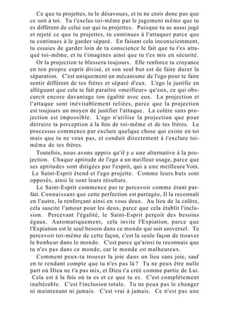 Ce que tu projettes, tu le désavoues, et tu ne crois donc pas que
ce soit à toi. Tu t'exclus toi-même par le jugement même que tu
es différent de celui sur qui tu projettes. Puisque tu as aussi jugé
et rejeté ce que tu projettes, tu continues à l'attaquer parce que
tu continues à le garder séparé. En faisant cela inconsciemment,
tu essaies de garder loin de ta conscience le fait que tu t'es atta-
qué toi-même, et tu t'imagines ainsi que tu t'es mis en sécurité.
Or la projection te blessera toujours. Elle renforce ta croyance
en ton propre esprit divisé, et son seul but est de faire durer la
séparation. C'est uniquement un mécanisme de l'ego pour te faire
sentir différent de tes frères et séparé d'eux. L'ego le justifie en
alléguant que cela te fait paraître «meilleur» qu'eux, ce qui obs-
curcit encore davantage ton égalité avec eux. La projection et
l'attaque sont inévitablement reliées, parce que la projection
est toujours un moyen de justifier l'attaque. La colère sans pro-
jection est impossible. L'ego n'utilise la projection que pour
détruire ta perception à la fois de toi-même et de tes frères. Le
processus commence par exclure quelque chose qui existe en toi
mais que tu ne veux pas, et conduit directement à t'exclure toi-
même de tes frères.
Toutefois, nous avons appris qu'il y a une alternative à la pro-
jection. Chaque aptitude de l'ego a un meilleur usage, parce que
ses aptitudes sont dirigées par l'esprit, qui a une meilleure Voix.
Le Saint-Esprit étend et l'ego projette. Comme leurs buts sont
opposés, ainsi le sont leurs résultats.
Le Saint-Esprit commence par te percevoir comme étant par-
fait. Connaissant que cette perfection est partagée, Il la reconnaît
en l'autre, la renforçant ainsi en vous deux. Au lieu de la colère,
cela suscite l'amour pour les deux, parce que cela établit l'inclu-
sion. Percevant l'égalité, le Saint-Esprit perçoit des besoins
égaux. Automatiquement, cela invite l'Expiation, parce que
l'Expiation est le seul besoin dans ce monde qui soit universel. Te
percevoir toi-même de cette façon, c'est la seule façon de trouver
le bonheur dans le monde. C'est parce qu'ainsi tu reconnais que
tu n'es pas dans ce monde, car le monde est malheureux.
Comment peux-tu trouver la joie dans un lieu sans joie, sauf
en te rendant compte que tu n'es pas là ? Tu ne peux être nulle
part où Dieu ne t'a pas mis, et Dieu t'a créé comme partie de Lui.
Cela est à la fois où tu es et ce que tu es. C'est complètement
inaltérable. C'est l'inclusion totale. Tu ne peux pas le changer
ni maintenant ni jamais. C'est vrai à jamais. Ce n'est pas une
 