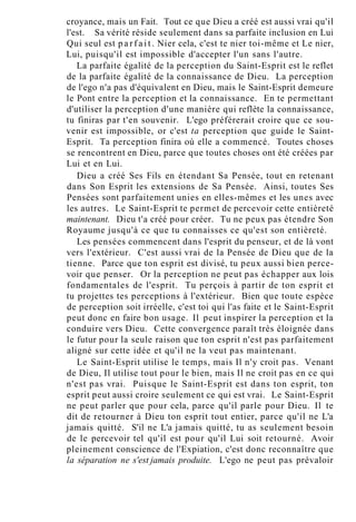 croyance, mais un Fait. Tout ce que Dieu a créé est aussi vrai qu'il
l'est. Sa vérité réside seulement dans sa parfaite inclusion en Lui
Qui seul est p a r f a i t . Nier cela, c'est te nier toi-même et Le nier,
Lui, puisqu'il est impossible d'accepter l'un sans l'autre.
La parfaite égalité de la perception du Saint-Esprit est le reflet
de la parfaite égalité de la connaissance de Dieu. La perception
de l'ego n'a pas d'équivalent en Dieu, mais le Saint-Esprit demeure
le Pont entre la perception et la connaissance. En te permettant
d'utiliser la perception d'une manière qui reflète la connaissance,
tu finiras par t'en souvenir. L'ego préférerait croire que ce sou-
venir est impossible, or c'est ta perception que guide le Saint-
Esprit. Ta perception finira où elle a commencé. Toutes choses
se rencontrent en Dieu, parce que toutes choses ont été créées par
Lui et en Lui.
Dieu a créé Ses Fils en étendant Sa Pensée, tout en retenant
dans Son Esprit les extensions de Sa Pensée. Ainsi, toutes Ses
Pensées sont parfaitement unies en elles-mêmes et les unes avec
les autres. Le Saint-Esprit te permet de percevoir cette entièreté
maintenant. Dieu t'a créé pour créer. Tu ne peux pas étendre Son
Royaume jusqu'à ce que tu connaisses ce qu'est son entièreté.
Les pensées commencent dans l'esprit du penseur, et de là vont
vers l'extérieur. C'est aussi vrai de la Pensée de Dieu que de la
tienne. Parce que ton esprit est divisé, tu peux aussi bien perce-
voir que penser. Or la perception ne peut pas échapper aux lois
fondamentales de l'esprit. Tu perçois à partir de ton esprit et
tu projettes tes perceptions à l'extérieur. Bien que toute espèce
de perception soit irréelle, c'est toi qui l'as faite et le Saint-Esprit
peut donc en faire bon usage. Il peut inspirer la perception et la
conduire vers Dieu. Cette convergence paraît très éloignée dans
le futur pour la seule raison que ton esprit n'est pas parfaitement
aligné sur cette idée et qu'il ne la veut pas maintenant.
Le Saint-Esprit utilise le temps, mais Il n'y croit pas. Venant
de Dieu, Il utilise tout pour le bien, mais Il ne croit pas en ce qui
n'est pas vrai. Puisque le Saint-Esprit est dans ton esprit, ton
esprit peut aussi croire seulement ce qui est vrai. Le Saint-Esprit
ne peut parler que pour cela, parce qu'il parle pour Dieu. Il te
dit de retourner à Dieu ton esprit tout entier, parce qu'il ne L'a
jamais quitté. S'il ne L'a jamais quitté, tu as seulement besoin
de le percevoir tel qu'il est pour qu'il Lui soit retourné. Avoir
pleinement conscience de l'Expiation, c'est donc reconnaître que
la séparation ne s'est jamais produite. L'ego ne peut pas prévaloir
 