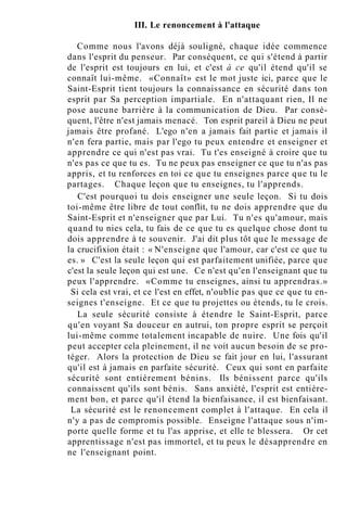 III. Le renoncement à l'attaque
Comme nous l'avons déjà souligné, chaque idée commence
dans l'esprit du penseur. Par conséquent, ce qui s'étend à partir
de l'esprit est toujours en lui, et c'est à ce qu'il étend qu'il se
connaît lui-même. «Connaît» est le mot juste ici, parce que le
Saint-Esprit tient toujours la connaissance en sécurité dans ton
esprit par Sa perception impartiale. En n'attaquant rien, Il ne
pose aucune barrière à la communication de Dieu. Par consé-
quent, l'être n'est jamais menacé. Ton esprit pareil à Dieu ne peut
jamais être profané. L'ego n'en a jamais fait partie et jamais il
n'en fera partie, mais par l'ego tu peux entendre et enseigner et
apprendre ce qui n'est pas vrai. Tu t'es enseigné à croire que tu
n'es pas ce que tu es. Tu ne peux pas enseigner ce que tu n'as pas
appris, et tu renforces en toi ce que tu enseignes parce que tu le
partages. Chaque leçon que tu enseignes, tu l'apprends.
C'est pourquoi tu dois enseigner une seule leçon. Si tu dois
toi-même être libre de tout conflit, tu ne dois apprendre que du
Saint-Esprit et n'enseigner que par Lui. Tu n'es qu'amour, mais
quand tu nies cela, tu fais de ce que tu es quelque chose dont tu
dois apprendre à te souvenir. J'ai dit plus tôt que le message de
la crucifixion était : « N'enseigne que l'amour, car c'est ce que tu
es. » C'est la seule leçon qui est parfaitement unifiée, parce que
c'est la seule leçon qui est une. Ce n'est qu'en l'enseignant que tu
peux l'apprendre. «Comme tu enseignes, ainsi tu apprendras.»
Si cela est vrai, et ce l'est en effet, n'oublie pas que ce que tu en-
seignes t'enseigne. Et ce que tu projettes ou étends, tu le crois.
La seule sécurité consiste à étendre le Saint-Esprit, parce
qu'en voyant Sa douceur en autrui, ton propre esprit se perçoit
lui-même comme totalement incapable de nuire. Une fois qu'il
peut accepter cela pleinement, il ne voit aucun besoin de se pro-
téger. Alors la protection de Dieu se fait jour en lui, l'assurant
qu'il est à jamais en parfaite sécurité. Ceux qui sont en parfaite
sécurité sont entièrement bénins. Ils bénissent parce qu'ils
connaissent qu'ils sont bénis. Sans anxiété, l'esprit est entière-
ment bon, et parce qu'il étend la bienfaisance, il est bienfaisant.
La sécurité est le renoncement complet à l'attaque. En cela il
n'y a pas de compromis possible. Enseigne l'attaque sous n'im-
porte quelle forme et tu l'as apprise, et elle te blessera. Or cet
apprentissage n'est pas immortel, et tu peux le désapprendre en
ne l'enseignant point.
 