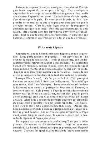 Puisque tu ne peux pas ne pas enseigner, ton salut est d'ensei-
gner l'exact opposé de tout ce que croit l'ego. C'est ainsi que tu
apprendras la vérité qui te rendra libre et te gardera libre tandis
que d'autres l'apprendront de toi. La seule façon d'avoir la paix,
c'est d'enseigner la paix. En enseignant la paix, tu dois l'ap-
prendre toi-même, parce que tu ne peux pas enseigner ce que tu
dissocies encore. C'est la seule façon pour toi de regagner la
connaissance que tu as jetée. Une idée que tu partages, tu dois
l'avoir. Elle s'éveille dans ton esprit par la conviction de l'ensei-
gner. Tout ce que tu enseignes, tu l'apprends. N'enseigne que
l'amour, et apprends que l'amour est à toi et que tu es l'amour.
IV. La seule Réponse
Rappelle-toi que le Saint-Esprit est la Réponse et non la ques-
tion. L'ego parle toujours en premier. Il est capricieux et il ne
veut pas le bien de son faiseur. Il croit, et à juste titre, que son fai-
seur pourrait lui retirer son soutien à tout moment. S'il voulait ton
bien, il s'en réjouirait, comme le Saint-Esprit Se réjouira lorsqu'il
t'aura ramené chez toi et que tu n'auras plus besoin qu'il te guide.
L'ego ne se considère pas comme une partie de toi. Là réside son
erreur principale, le fondement de tout son système de pensée.
Lorsque Dieu t'a créé, Il t'a fait partie de Lui. C'est pourquoi
l'attaque est impossible à l'intérieur du Royaume. Tu as fait l'ego
sans amour, ainsi il ne t'aime pas. Tu ne pouvais pas rester dans
le Royaume sans amour, et puisque le Royaume est l'amour, tu
crois être sans lui. Cela permet à l'ego de se considérer comme
séparé et à l'extérieur de son faiseur, parlant ainsi pour la partie
de ton esprit qui croit que tu es séparé et à l'extérieur de l'Esprit
de Dieu. Alors l'ego a soulevé la première question qui ait jamais
été posée, mais à laquelle il ne peut jamais répondre. Cette ques-
tion : « Qu'es-tu ? » fut le commencement du doute. Depuis lors,
l'ego n'a jamais répondu à aucune question, bien qu'il en ait sou-
levé un grand nombre. Les activités les plus inventives de l'ego
n'ont jamais fait plus qu'obscurcir la question, parce que tu pos-
sèdes la réponse et l'ego a peur de toi.
Tu ne peux pas comprendre le conflit jusqu'à ce que tu com-
prennes pleinement ce fait fondamental : l'ego ne peut rien
connaître. Le Saint-Esprit ne parle pas en premier, mais Il répond
toujours. Chacun a fait appel à Lui pour avoir de l'aide à un moment
 