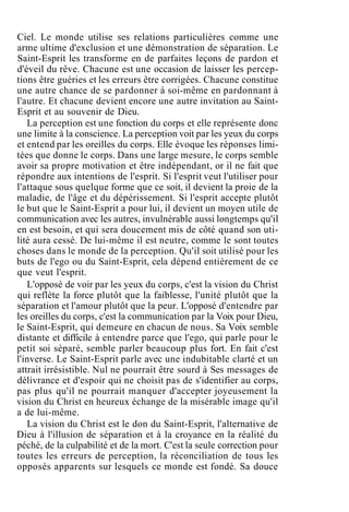 Ciel. Le monde utilise ses relations particulières comme une
arme ultime d'exclusion et une démonstration de séparation. Le
Saint-Esprit les transforme en de parfaites leçons de pardon et
d'éveil du rêve. Chacune est une occasion de laisser les percep-
tions être guéries et les erreurs être corrigées. Chacune constitue
une autre chance de se pardonner à soi-même en pardonnant à
l'autre. Et chacune devient encore une autre invitation au Saint-
Esprit et au souvenir de Dieu.
La perception est une fonction du corps et elle représente donc
une limite à la conscience. La perception voit par les yeux du corps
et entend par les oreilles du corps. Elle évoque les réponses limi-
tées que donne le corps. Dans une large mesure, le corps semble
avoir sa propre motivation et être indépendant, or il ne fait que
répondre aux intentions de l'esprit. Si l'esprit veut l'utiliser pour
l'attaque sous quelque forme que ce soit, il devient la proie de la
maladie, de l'âge et du dépérissement. Si l'esprit accepte plutôt
le but que le Saint-Esprit a pour lui, il devient un moyen utile de
communication avec les autres, invulnérable aussi longtemps qu'il
en est besoin, et qui sera doucement mis de côté quand son uti-
lité aura cessé. De lui-même il est neutre, comme le sont toutes
choses dans le monde de la perception. Qu'il soit utilisé pour les
buts de l'ego ou du Saint-Esprit, cela dépend entièrement de ce
que veut l'esprit.
L'opposé de voir par les yeux du corps, c'est la vision du Christ
qui reflète la force plutôt que la faiblesse, l'unité plutôt que la
séparation et l'amour plutôt que la peur. L'opposé d'entendre par
les oreilles du corps, c'est la communication par la Voix pour Dieu,
le Saint-Esprit, qui demeure en chacun de nous. Sa Voix semble
distante et difficile à entendre parce que l'ego, qui parle pour le
petit soi séparé, semble parler beaucoup plus fort. En fait c'est
l'inverse. Le Saint-Esprit parle avec une indubitable clarté et un
attrait irrésistible. Nul ne pourrait être sourd à Ses messages de
délivrance et d'espoir qui ne choisit pas de s'identifier au corps,
pas plus qu'il ne pourrait manquer d'accepter joyeusement la
vision du Christ en heureux échange de la misérable image qu'il
a de lui-même.
La vision du Christ est le don du Saint-Esprit, l'alternative de
Dieu à l'illusion de séparation et à la croyance en la réalité du
péché, de la culpabilité et de la mort. C'est la seule correction pour
toutes les erreurs de perception, la réconciliation de tous les
opposés apparents sur lesquels ce monde est fondé. Sa douce
 
