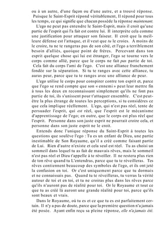 ou à un autre, d'une façon ou d'une autre, et a trouvé réponse.
Puisque le Saint-Esprit répond véritablement, Il répond pour tous
les temps, ce qui signifie que chacun possède la réponse maintenant.
L'ego ne peut pas entendre le Saint-Esprit, mais il croit qu'une
partie de l'esprit qui l'a fait est contre lui. Il interprète cela comme
une justification pour attaquer son faiseur. Il croit que la meil-
leure défense est l'attaque, et il veut que tu le croies. À moins de
le croire, tu ne te rangeras pas de son côté, et l'ego a terriblement
besoin d'alliés, quoique point de frères. Percevant dans ton
esprit quelque chose qui lui est étranger, l'ego se tourne vers le
corps comme allié, parce que le corps ne fait pas partie de toi.
Cela fait du corps l'ami de l'ego. C'est une alliance franchement
fondée sur la séparation. Si tu te ranges avec cette alliance, tu
auras peur, parce que tu te ranges avec une alliance de peur.
L'ego utilise le corps pour conspirer contre ton esprit et, parce
que l'ego se rend compte que son « ennemi » peut leur mettre fin
à tous les deux en reconnaissant simplement qu'ils ne font pas
partie de toi, ils s'unissent pour t'attaquer ensemble. C'est peut-
être la plus étrange de toutes les perceptions, si tu considères ce
que cela implique réellement. L'ego, qui n'est pas réel, tente de
persuader l'esprit, qui est réel, que l'esprit est le mécanisme
d'apprentissage de l'ego; en outre, que le corps est plus réel que
l'esprit. Personne dans son juste esprit ne pourrait croire cela, et
personne dans son juste esprit ne le croit.
Entends donc l'unique réponse du Saint-Esprit à toutes les
questions que soulève l'ego : Tu es un enfant de Dieu, une partie
inestimable de Son Royaume, qu'il a créé comme faisant partie
de Lui. Rien d'autre n'existe et cela seul est réel. Tu as choisi un
sommeil dans lequel tu as fait de mauvais rêves, mais le sommeil
n'est pas réel et Dieu t'appelle à te réveiller. Il ne restera plus rien
de ton rêve quand tu L'entendras, parce que tu te réveilleras. Tes
rêves contiennent beaucoup des symboles de l'ego, et ils ont jeté
la confusion en toi. Or c'est uniquement parce que tu dormais
et ne connaissais pas. Quand tu te réveilleras, tu verras la vérité
autour de toi et en toi, et tu ne croiras plus dans les rêves parce
qu'ils n'auront pas de réalité pour toi. Or le Royaume et tout ce
que tu as créé là auront une grande réalité pour toi, parce qu'ils
sont beaux et vrais.
Dans le Royaume, où tu es et ce que tu es est parfaitement cer-
tain. Il n'y a pas de doute, parce que la première question n'a jamais
été posée. Ayant enfin reçu sa pleine réponse, elle n'a jamais été.
 