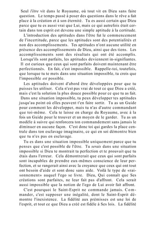 Seul l'être vit dans le Royaume, où tout vit en Dieu sans faire
question. Le temps passé à poser des questions dans le rêve a fait
place à la création et à son éternité. Tu es aussi certain que Dieu
parce que tu es aussi vrai que Lui, mais ce qui autrefois était cer-
tain dans ton esprit est devenu une simple aptitude à la certitude.
L'introduction des aptitudes dans l'être fut le commencement
de l'incertitude, parce que les aptitudes sont des potentialités et
non des accomplissements. Tes aptitudes n'ont aucune utilité en
présence des accomplissements de Dieu, ainsi que des tiens. Les
accomplissements sont des résultats qui ont été accomplis.
Lorsqu'ils sont parfaits, les aptitudes deviennent in-signifiantes.
Il est curieux que ceux qui sont parfaits doivent maintenant être
perfectionnés. En fait, c'est impossible. Rappelle-toi, toutefois,
que lorsque tu te mets dans une situation impossible, tu crois que
l'impossible est possible.
Les aptitudes doivent d'abord être développées pour que tu
puisses les utiliser. Cela n'est pas vrai de tout ce que Dieu a créé,
mais c'est la solution la plus douce possible pour ce que tu as fait.
Dans une situation impossible, tu peux développer tes aptitudes
jusqu'au point où elles peuvent t'en faire sortir. Tu as un Guide
pour comment les développer, mais tu n'as d'autre commandant
que toi-même. Cela te laisse en charge du Royaume, avec à la
fois un Guide pour le trouver et un moyen de le garder. Tu as un
modèle à suivre qui renforcera ton commandement sans jamais le
diminuer en aucune façon. C'est donc toi qui gardes la place cen-
trale dans ton esclavage imaginaire, ce qui en soi démontre bien
que tu n'es pas en esclavage.
Tu es dans une situation impossible uniquement parce que tu
penses que c'est possible de l'être. Tu serais dans une situation
impossible si Dieu te montrait ta perfection et te prouvait que tu
étais dans l'erreur. Cela démontrerait que ceux qui sont parfaits
sont incapables de prendre eux-mêmes conscience de leur per-
fection, et se rangerait ainsi avec la croyance que ceux qui ont tout
ont besoin d'aide et sont donc sans aide. Voilà le type de «rai-
sonnement» auquel l'ego se livre. Dieu, Qui connaît que Ses
créations sont parfaites, ne leur fait pas d'affront. Cela serait
aussi impossible que la notion de l'ego de Lui avoir fait affront.
C'est pourquoi le Saint-Esprit ne commande jamais. C o m -
mander, c'est supposer une inégalité, dont le Saint-Esprit dé-
montre l'inexistence. La fidélité aux prémisses est une loi de
l'esprit, et tout ce que Dieu a créé est fidèle à Ses lois. La fidélité
 