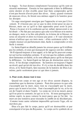 la magie. Tu leur donnes simplement l'assurance qu'ils sont en
sécurité maintenant. Ensuite tu leur apprends à faire la différence
entre dormir et être éveillé, pour leur faire comprendre qu'ils
n'ont pas besoin d'avoir peur des rêves. Ainsi, quand viennent
de mauvais rêves, ils feront eux-mêmes appel à la lumière pour
les dissiper.
Un sage enseignant enseigne par l'approche et non par L'évi-
-ement. Il n'insiste pas sur ce que tu dois éviter pour ne pas te
blesser, mais sur ce qu'il te faut apprendre pour avoir la joie.
Pense à la peur et à la confusion qu'un enfant éprouverait si on
lui disait : « Ne fais pas ceci parce que cela va te blesser et te mettre
en danger; mais si tu fais cela plutôt, tu éviteras de te blesser, tu
seras en sécurité et alors tu n'auras pas peur. » Il vaut sûrement
mieux n'utiliser que ces trois mots : «Fais seulement cela!» Ce
simple énoncé est parfaitement clair, facile à comprendre et très
facile à retenir.
Le Saint-Esprit ne détaille jamais les erreurs parce qu'il n'effraie
pas les enfants, et ceux qui manquent de sagesse sont des enfants.
Or Il répond toujours à leur appel, et le fait qu'ils peuvent comp-
ter sur Lui les rend plus certains. Il est vrai que les enfants confon-
dent fantasmes et réalité, et ils sont effrayés parce qu'ils ne font pas
la différence. Le Saint-Esprit ne fait pas de distinction entre les
rêves. Il les dissipe simplement. Sa lumière est toujours l'Appel
au réveil, quel qu'ait été ton rêve. Il n'y a rien de durable dans les
rêves, et le Saint-Esprit, Qui rayonne de la lumière de Dieu Lui-
même, parle seulement pour ce qui dure à jamais.
A. Pour avoir, donne tout à tous
Quand ton corps et ton ego et tes rêves auront disparu, tu
connaîtras que tu dureras à jamais. Peut-être penses-tu que cela
s'accomplit par la mort, mais rien ne s'accomplit par la mort,
parce que la mort n'est rien. Tout s'accomplit par la vie, et la vie
est de l'esprit et dans l'esprit. Le corps ne vit ni ne meurt, parce
qu'il ne peut te contenir, toi qui es la vie. Si nous partageons le
même esprit, tu peux vaincre la mort parce que je l'ai fait. La
mort est une tentative pour résoudre le conflit en ne décidant pas.
Comme toute autre solution impossible qu'essaie l'ego, elle ne
marchera pas.
Dieu n'a pas fait le corps, parce qu'il est destructible et par
conséquent n'est pas du Royaume. Le corps est le symbole de ce
 