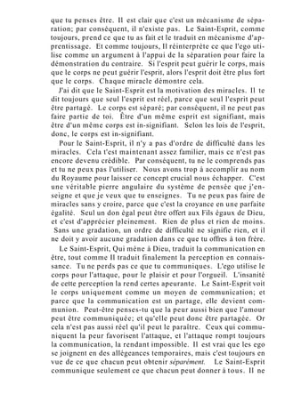 que tu penses être. Il est clair que c'est un mécanisme de sépa-
ration; par conséquent, il n'existe pas. Le Saint-Esprit, comme
toujours, prend ce que tu as fait et le traduit en mécanisme d'ap-
prentissage. Et comme toujours, Il réinterprète ce que l'ego uti-
lise comme un argument à l'appui de la séparation pour faire la
démonstration du contraire. Si l'esprit peut guérir le corps, mais
que le corps ne peut guérir l'esprit, alors l'esprit doit être plus fort
que le corps. Chaque miracle démontre cela.
J'ai dit que le Saint-Esprit est la motivation des miracles. Il te
dit toujours que seul l'esprit est réel, parce que seul l'esprit peut
être partagé. Le corps est séparé; par conséquent, il ne peut pas
faire partie de toi. Être d'un même esprit est signifiant, mais
être d'un même corps est in-signifiant. Selon les lois de l'esprit,
donc, le corps est in-signifiant.
Pour le Saint-Esprit, il n'y a pas d'ordre de difficulté dans les
miracles. Cela t'est maintenant assez familier, mais ce n'est pas
encore devenu crédible. Par conséquent, tu ne le comprends pas
et tu ne peux pas l'utiliser. Nous avons trop à accomplir au nom
du Royaume pour laisser ce concept crucial nous échapper. C'est
une véritable pierre angulaire du système de pensée que j'en-
seigne et que je veux que tu enseignes. Tu ne peux pas faire de
miracles sans y croire, parce que c'est la croyance en une parfaite
égalité. Seul un don égal peut être offert aux Fils égaux de Dieu,
et c'est d'apprécier pleinement. Rien de plus et rien de moins.
Sans une gradation, un ordre de difficulté ne signifie rien, et il
ne doit y avoir aucune gradation dans ce que tu offres à ton frère.
Le Saint-Esprit, Qui mène à Dieu, traduit la communication en
être, tout comme Il traduit finalement la perception en connais-
sance. Tu ne perds pas ce que tu communiques. L'ego utilise le
corps pour l'attaque, pour le plaisir et pour l'orgueil. L'insanité
de cette perception la rend certes apeurante. Le Saint-Esprit voit
le corps uniquement comme un moyen de communication; et
parce que la communication est un partage, elle devient com-
munion. Peut-être penses-tu que la peur aussi bien que l'amour
peut être communiquée; et qu'elle peut donc être partagée. Or
cela n'est pas aussi réel qu'il peut le paraître. Ceux qui commu-
niquent la peur favorisent l'attaque, et l'attaque rompt toujours
la communication, la rendant impossible. Il est vrai que les ego
se joignent en des allégeances temporaires, mais c'est toujours en
vue de ce que chacun peut obtenir séparément. Le Saint-Esprit
communique seulement ce que chacun peut donner à tous. Il ne
 