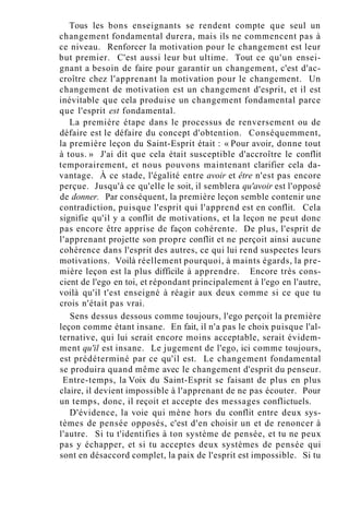 Tous les bons enseignants se rendent compte que seul un
changement fondamental durera, mais ils ne commencent pas à
ce niveau. Renforcer la motivation pour le changement est leur
but premier. C'est aussi leur but ultime. Tout ce qu'un ensei-
gnant a besoin de faire pour garantir un changement, c'est d'ac-
croître chez l'apprenant la motivation pour le changement. Un
changement de motivation est un changement d'esprit, et il est
inévitable que cela produise un changement fondamental parce
que l'esprit est fondamental.
La première étape dans le processus de renversement ou de
défaire est le défaire du concept d'obtention. Conséquemment,
la première leçon du Saint-Esprit était : « Pour avoir, donne tout
à tous. » J'ai dit que cela était susceptible d'accroître le conflit
temporairement, et nous pouvons maintenant clarifier cela da-
vantage. À ce stade, l'égalité entre avoir et être n'est pas encore
perçue. Jusqu'à ce qu'elle le soit, il semblera qu'avoir est l'opposé
de donner. Par conséquent, la première leçon semble contenir une
contradiction, puisque l'esprit qui l'apprend est en conflit. Cela
signifie qu'il y a conflit de motivations, et la leçon ne peut donc
pas encore être apprise de façon cohérente. De plus, l'esprit de
l'apprenant projette son propre conflit et ne perçoit ainsi aucune
cohérence dans l'esprit des autres, ce qui lui rend suspectes leurs
motivations. Voilà réellement pourquoi, à maints égards, la pre-
mière leçon est la plus difficile à apprendre. Encore très cons-
cient de l'ego en toi, et répondant principalement à l'ego en l'autre,
voilà qu'il t'est enseigné à réagir aux deux comme si ce que tu
crois n'était pas vrai.
Sens dessus dessous comme toujours, l'ego perçoit la première
leçon comme étant insane. En fait, il n'a pas le choix puisque l'al-
ternative, qui lui serait encore moins acceptable, serait évidem-
ment qu'il est insane. Le jugement de l'ego, ici comme toujours,
est prédéterminé par ce qu'il est. Le changement fondamental
se produira quand même avec le changement d'esprit du penseur.
Entre-temps, la Voix du Saint-Esprit se faisant de plus en plus
claire, il devient impossible à l'apprenant de ne pas écouter. Pour
un temps, donc, il reçoit et accepte des messages conflictuels.
D'évidence, la voie qui mène hors du conflit entre deux sys-
tèmes de pensée opposés, c'est d'en choisir un et de renoncer à
l'autre. Si tu t'identifies à ton système de pensée, et tu ne peux
pas y échapper, et si tu acceptes deux systèmes de pensée qui
sont en désaccord complet, la paix de l'esprit est impossible. Si tu
 