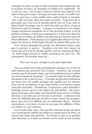 enseignes les deux, ce que tu feras sûrement aussi longtemps que
tu acceptes les deux, tu enseignes le conflit et tu l'apprends. Or
ce que tu veux, c'est la paix, sinon tu n'aurais pas appelé à ton
aide la Voix pour la paix. Sa leçon n'est pas insane; le conflit l'est.
Il ne peut pas y avoir conflit entre santé d'esprit et insanité.
Une seule est vraie, donc une seule est réelle. L'ego tente de te
persuader que c'est à toi de décider quelle voix est vraie, mais le
Saint-Esprit t'enseigne que la vérité fut créée par Dieu, et que ta
décision ne peut la changer. Lorsque tu commences à te rendre
compte du pouvoir tranquille de la Voix du Saint-Esprit, et de Sa
parfaite constance, il doit aussi commencer à se faire jour dans ton
esprit que tu essaies de défaire une décision qui fut prise pour toi
irrévocablement. Voilà pourquoi j'ai suggéré plus tôt que tu te rap-
pelles de laisser le Saint-Esprit décider de choisir Dieu pour toi.
Il ne t'est pas demandé de prendre des décisions insanes, quoi
que tu puisses le penser. Toutefois, cela doit être insane de
croire que c'est à toi de décider quelles sont les créations de Dieu.
Le Saint-Esprit perçoit le conflit exactement tel qu'il est. Par
conséquent, Sa seconde leçon est :
Pour avoir la paix, enseigne la paix pour l'apprendre.
Ceci est encore une étape préliminaire, puisqu'avoir et être ne
sont toujours pas assimilés l'un à l'autre. Toutefois, elle est plus
avancée que la première étape, qui n'est réellement que le début
du renversement de la pensée. La seconde étape est une affirma-
tion positive de ce que tu veux. C'est donc un pas dans la direction
qui mène hors du conflit, puisque cela signifie que les alterna-
tives ont été considérées et que l'une d'elles a été choisie comme
étant plus désirable. Néanmoins, l'expression « plus désirable »
implique encore qu'il y a des degrés de désirabilité. Par consé-
quent, bien que cette étape soit essentielle pour arriver à l'ultime
décision, il est clair que ce n'est pas la dernière. L'absence d'un
ordre de difficulté dans les miracles n'a pas encore été acceptée,
parce que rien n'est difficile qui est entièrement désiré. Désirer
entièrement, c'est créer, et créer ne peut pas être difficile si Dieu
Lui-même t'a créé créateur.
La seconde étape, donc, bien qu'elle constitue un pas de géant
vers la perception unifiée qui reflète la connaissance de Dieu, est
encore une étape perceptuelle. En faisant ce pas et en gardant
cette direction, tu te fraies un chemin vers le centre de ton système
 