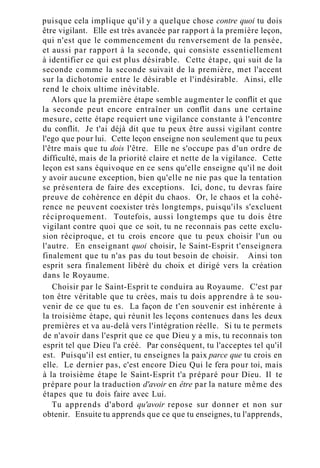 puisque cela implique qu'il y a quelque chose contre quoi tu dois
être vigilant. Elle est très avancée par rapport à la première leçon,
qui n'est que le commencement du renversement de la pensée,
et aussi par rapport à la seconde, qui consiste essentiellement
à identifier ce qui est plus désirable. Cette étape, qui suit de la
seconde comme la seconde suivait de la première, met l'accent
sur la dichotomie entre le désirable et l'indésirable. Ainsi, elle
rend le choix ultime inévitable.
Alors que la première étape semble augmenter le conflit et que
la seconde peut encore entraîner un conflit dans une certaine
mesure, cette étape requiert une vigilance constante à l'encontre
du conflit. Je t'ai déjà dit que tu peux être aussi vigilant contre
l'ego que pour lui. Cette leçon enseigne non seulement que tu peux
l'être mais que tu dois l'être. Elle ne s'occupe pas d'un ordre de
difficulté, mais de la priorité claire et nette de la vigilance. Cette
leçon est sans équivoque en ce sens qu'elle enseigne qu'il ne doit
y avoir aucune exception, bien qu'elle ne nie pas que la tentation
se présentera de faire des exceptions. Ici, donc, tu devras faire
preuve de cohérence en dépit du chaos. Or, le chaos et la cohé-
rence ne peuvent coexister très longtemps, puisqu'ils s'excluent
réciproquement. Toutefois, aussi longtemps que tu dois être
vigilant contre quoi que ce soit, tu ne reconnais pas cette exclu-
sion réciproque, et tu crois encore que tu peux choisir l'un ou
l'autre. En enseignant quoi choisir, le Saint-Esprit t'enseignera
finalement que tu n'as pas du tout besoin de choisir. Ainsi ton
esprit sera finalement libéré du choix et dirigé vers la création
dans le Royaume.
Choisir par le Saint-Esprit te conduira au Royaume. C'est par
ton être véritable que tu crées, mais tu dois apprendre à te sou-
venir de ce que tu es. La façon de t'en souvenir est inhérente à
la troisième étape, qui réunit les leçons contenues dans les deux
premières et va au-delà vers l'intégration réelle. Si tu te permets
de n'avoir dans l'esprit que ce que Dieu y a mis, tu reconnais ton
esprit tel que Dieu l'a créé. Par conséquent, tu l'acceptes tel qu'il
est. Puisqu'il est entier, tu enseignes la paix parce que tu crois en
elle. Le dernier pas, c'est encore Dieu Qui le fera pour toi, mais
à la troisième étape le Saint-Esprit t'a préparé pour Dieu. Il te
prépare pour la traduction d'avoir en être par la nature même des
étapes que tu dois faire avec Lui.
Tu apprends d'abord qu'avoir repose sur donner et non sur
obtenir. Ensuite tu apprends que ce que tu enseignes, tu l'apprends,
 