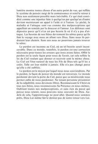 lumière montre toutes choses d'un autre point de vue, qui reflète
le système de pensée surgi de la connaissance et rend le retour à
Dieu non seulement possible mais inévitable. Ce qui était consi-
déré comme une injustice faite à quelqu'un par quelqu'un d'autre
devient maintenant un appel à l'aide et à l'union. Le péché, la
maladie et l'attaque sont vus comme des malperceptions qui
appellent un remède par la douceur et l'amour. Les défenses sont
déposées parce qu'il n'en est pas besoin là où il n'y a pas d'at-
taque. Les besoins de nos frères deviennent les nôtres parce qu'ils
font le voyage avec nous en allant vers Dieu. Sans nous ils per-
draient leur chemin. Sans eux nous ne pourrions jamais trouver
le nôtre.
Le pardon est inconnu au Ciel, où un tel besoin serait incon-
cevable. Dans ce monde, toutefois, le pardon est une correction
nécessaire pour toutes les erreurs que nous avons faites. Offrir le
pardon est la seule façon pour nous de l'avoir, car cela reflète la
loi du Ciel voulant que donner et recevoir sont la même chose.
Le Ciel est l'état naturel de tous les Fils de Dieu tels qu'il les a
créés. Telle est leur réalité à jamais. Elle n'a pas changé parce
qu'elle a été oubliée.
Le pardon est le moyen par lequel nous nous souviendrons. Par
le pardon, la façon de penser du monde est renversée. Le monde
pardonné devient la porte du Ciel, parce que sa miséricorde nous
permet enfin de nous pardonner. Ne tenant personne prisonnier
de la culpabilité, nous devenons libres. Reconnaissant le Christ en
tous nos frères, nous reconnaissons Sa Présence en nous-mêmes.
Oubliant toutes nos malperceptions, et sans rien du passé qui
puisse nous retenir, nous pouvons nous souvenir de Dieu. Au-
delà de cela, l'apprentissage ne peut aller. Quand nous sommes
prêts, Dieu Lui-même fait le dernier pas de notre retour vers Lui.
 