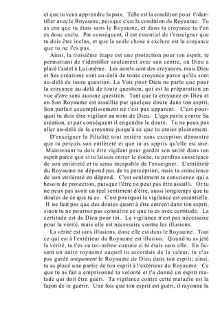 et que tu veux apprendre la paix. Telle est la condition pour t'iden-
tifier avec le Royaume, puisque c'est la condition du Royaume. Tu
as cru que tu étais sans le Royaume, et dans ta croyance tu t'en
es donc exclu. Par conséquent, il est essentiel de t'enseigner que
tu dois être inclus, et que la seule chose à exclure est la croyance
que tu ne l'es pas.
Ainsi, la troisième étape est une protection pour ton esprit, te
permettant de t'identifier seulement avec son centre, où Dieu a
placé l'autel à Lui-même. Les autels sont des croyances, mais Dieu
et Ses créations sont au-delà de toute croyance parce qu'ils sont
au-delà de toute question. La Voix pour Dieu ne parle que pour
la croyance au-delà de toute question, qui est la préparation en
vue d'être sans aucune question. Tant que ta croyance en Dieu et
en Son Royaume est assaillie par quelque doute dans ton esprit,
Son parfait accomplissement ne t'est pas apparent. C'est pour-
quoi tu dois être vigilant au nom de Dieu. L'ego parle contre Sa
création, et par conséquent il engendre le doute. Tu ne peux pas
aller au-delà de la croyance jusqu'à ce que tu croies pleinement.
D'enseigner la Filialité tout entière sans exception démontre
que tu perçois son entièreté et que tu as appris qu'elle est une.
Maintenant tu dois être vigilant pour garder son unité dans ton
esprit parce que si tu laisses entrer le doute, tu perdras conscience
de son entièreté et tu seras incapable de l'enseigner. L'entièreté
du Royaume ne dépend pas de ta perception, mais ta conscience
de son entièreté en dépend. C'est seulement ta conscience qui a
besoin de protection, puisque l'être ne peut pas être assailli. Or tu
ne peux pas avoir un réel sentiment d'être, aussi longtemps que tu
doutes de ce que tu es. C'est pourquoi la vigilance est essentielle.
Il ne faut pas que des doutes quant à être entrent dans ton esprit,
sinon tu ne pourras pas connaître ce que tu es avec certitude. La
certitude est de Dieu pour toi. La vigilance n'est pas nécessaire
pour la vérité, mais elle est nécessaire contre les illusions.
La vérité est sans illusions, donc elle est dans le Royaume. Tout
ce qui est à l'extérieur du Royaume est illusion. Quand tu as jeté
la vérité, tu t'es vu toi-même comme si tu étais sans elle. En fai-
sant un autre royaume auquel tu accordais de la valeur, tu n'as
pas gardé uniquement le Royaume de Dieu dans ton esprit; ainsi,
tu as placé une partie de ton esprit à l'extérieur du Royaume. Ce
que tu as fait a emprisonné ta volonté et t'a donné un esprit ma-
lade qui doit être guéri. Ta vigilance contre cette maladie est la
façon de le guérir. Une fois que ton esprit est guéri, il rayonne la
 