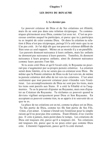 Chapitre 7
LES DONS DU ROYAUME
I. Le dernier pas
Le pouvoir créateur de Dieu et de Ses créations est illimité,
mais ils ne sont pas dans une relation réciproque. Tu commu-
niques pleinement avec Dieu, comme Lui avec toi. C'est un pro-
cessus continu auquel tu participes, et parce que tu y participes
tu es inspiré de créer comme Dieu. Or dans la création ta rela-
tion à Dieu n'est pas réciproque, puisqu'il t'a créé mais que tu ne
L'as pas créé. Je t'ai déjà dit que ton pouvoir créateur différait du
Sien sous ce seul rapport. Même en ce monde il y a un parallèle.
Les parents donnent naissance à leurs enfants, mais les enfants
ne donnent pas naissance à leurs parents. Toutefois, ils donnent
naissance à leurs propres enfants; ainsi ils donnent naissance
comme leurs parents l'ont fait.
Si tu avais créé Dieu et qu'il t'avait créé, le Royaume ne pour-
rait pas s'augmenter par sa propre pensée créatrice. La création
serait donc limitée, et tu ne serais pas co-créateur avec Dieu. De
même que la Pensée créatrice de Dieu va de Lui vers toi, de même
ta pensée créatrice doit aller de toi vers tes créations. C'est ainsi
seulement que tout pouvoir créateur peut s'étendre vers l'exté-
rieur. Les accomplissements de Dieu ne sont pas les tiens, mais
les tiens sont pareils aux Siens. Il a créé la Filialité et tu l'aug-
mentes. Tu as le pouvoir d'ajouter au Royaume, mais non d'ajou-
ter au Créateur du Royaume. Tu réclames ce pouvoir quand tu
deviens vigilant uniquement pour Dieu et Son Royaume. En
acceptant ce pouvoir comme tien, tu as appris à te souvenir de ce
que tu es.
La place de tes créations est en toi, comme ta place est en Dieu.
Tu fais partie de Dieu, comme tes fils font partie de Ses Fils.
Créer, c'est aimer. L'amour s'étend vers l'extérieur pour la simple
raison qu'il ne peut pas être contenu. Étant illimité, il ne s'arrête
pas. Il crée à jamais, mais point dans le temps. Les créations de
Dieu ont toujours été, parce qu'il a toujours été. Tes créations
ont toujours été, parce que tu ne peux créer que comme Dieu
crée. L'éternité t'appartient, parce qu'il t'a créé éternel.
 