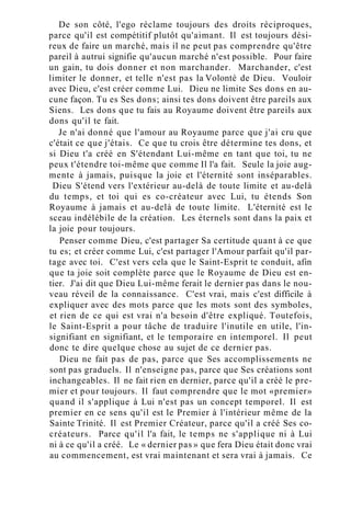 De son côté, l'ego réclame toujours des droits réciproques,
parce qu'il est compétitif plutôt qu'aimant. Il est toujours dési-
reux de faire un marché, mais il ne peut pas comprendre qu'être
pareil à autrui signifie qu'aucun marché n'est possible. Pour faire
un gain, tu dois donner et non marchander. Marchander, c'est
limiter le donner, et telle n'est pas la Volonté de Dieu. Vouloir
avec Dieu, c'est créer comme Lui. Dieu ne limite Ses dons en au-
cune façon. Tu es Ses dons; ainsi tes dons doivent être pareils aux
Siens. Les dons que tu fais au Royaume doivent être pareils aux
dons qu'il te fait.
Je n'ai donné que l'amour au Royaume parce que j'ai cru que
c'était ce que j'étais. Ce que tu crois être détermine tes dons, et
si Dieu t'a créé en S'étendant Lui-même en tant que toi, tu ne
peux t'étendre toi-même que comme Il l'a fait. Seule la joie aug-
mente à jamais, puisque la joie et l'éternité sont inséparables.
Dieu S'étend vers l'extérieur au-delà de toute limite et au-delà
du temps, et toi qui es co-créateur avec Lui, tu étends Son
Royaume à jamais et au-delà de toute limite. L'éternité est le
sceau indélébile de la création. Les éternels sont dans la paix et
la joie pour toujours.
Penser comme Dieu, c'est partager Sa certitude quant à ce que
tu es; et créer comme Lui, c'est partager l'Amour parfait qu'il par-
tage avec toi. C'est vers cela que le Saint-Esprit te conduit, afin
que ta joie soit complète parce que le Royaume de Dieu est en-
tier. J'ai dit que Dieu Lui-même ferait le dernier pas dans le nou-
veau réveil de la connaissance. C'est vrai, mais c'est difficile à
expliquer avec des mots parce que les mots sont des symboles,
et rien de ce qui est vrai n'a besoin d'être expliqué. Toutefois,
le Saint-Esprit a pour tâche de traduire l'inutile en utile, l'in-
signifiant en signifiant, et le temporaire en intemporel. Il peut
donc te dire quelque chose au sujet de ce dernier pas.
Dieu ne fait pas de pas, parce que Ses accomplissements ne
sont pas graduels. Il n'enseigne pas, parce que Ses créations sont
inchangeables. Il ne fait rien en dernier, parce qu'il a créé le pre-
mier et pour toujours. Il faut comprendre que le mot «premier»
quand il s'applique à Lui n'est pas un concept temporel. Il est
premier en ce sens qu'il est le Premier à l'intérieur même de la
Sainte Trinité. Il est Premier Créateur, parce qu'il a créé Ses co-
créateurs. Parce qu'il l'a fait, le temps ne s'applique ni à Lui
ni à ce qu'il a créé. Le « dernier pas » que fera Dieu était donc vrai
au commencement, est vrai maintenant et sera vrai à jamais. Ce
 