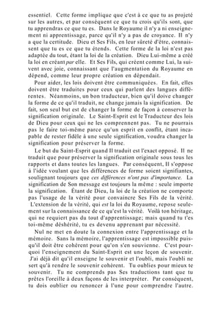 essentiel. Cette forme implique que c'est à ce que tu as projeté
sur les autres, et par conséquent ce que tu crois qu'ils sont, que
tu apprendras ce que tu es. Dans le Royaume il n'y a ni enseigne-
ment ni apprentissage, parce qu'il n'y a pas de croyance. Il n'y
a que la certitude. Dieu et Ses Fils, en leur sûreté d'être, connais-
sent que tu es ce que tu étends. Cette forme de la loi n'est pas
adaptée du tout, étant la loi de la création. Dieu Lui-même a créé
la loi en créant par elle. Et Ses Fils, qui créent comme Lui, la sui-
vent avec joie, connaissant que l'augmentation du Royaume en
dépend, comme leur propre création en dépendait.
Pour aider, les lois doivent être communiquées. En fait, elles
doivent être traduites pour ceux qui parlent des langues diffé-
rentes. Néanmoins, un bon traducteur, bien qu'il doive changer
la forme de ce qu'il traduit, ne change jamais la signification. De
fait, son seul but est de changer la forme de façon à conserver la
signification originale. Le Saint-Esprit est le Traducteur des lois
de Dieu pour ceux qui ne les comprennent pas. Tu ne pourrais
pas le faire toi-même parce qu'un esprit en conflit, étant inca-
pable de rester fidèle à une seule signification, voudra changer la
signification pour préserver la forme.
Le but du Saint-Esprit quand Il traduit est l'exact opposé. Il ne
traduit que pour préserver la signification originale sous tous les
rapports et dans toutes les langues. Par conséquent, Il s'oppose
à l'idée voulant que les différences de forme soient signifiantes,
soulignant toujours que ces différences n'ont pas d'importance. La
signification de Son message est toujours la même : seule importe
la signification. Étant de Dieu, la loi de la création ne comporte
pas l'usage de la vérité pour convaincre Ses Fils de la vérité.
L'extension de la vérité, qui est la loi du Royaume, repose seule-
ment sur la connaissance de ce qu'est la vérité. Voilà ton héritage,
qui ne requiert pas du tout d'apprentissage; mais quand tu t'es
toi-même déshérité, tu es devenu apprenant par nécessité.
Nul ne met en doute la connexion entre l'apprentissage et la
mémoire. Sans la mémoire, l'apprentissage est impossible puis-
qu'il doit être cohérent pour qu'on s'en souvienne. C'est pour-
quoi l'enseignement du Saint-Esprit est une leçon de souvenir.
J'ai déjà dit qu'il enseigne le souvenir et l'oubli, mais l'oubli ne
sert qu'à rendre le souvenir cohérent. Tu oublies pour mieux te
souvenir. Tu ne comprends pas Ses traductions tant que tu
prêtes l'oreille à deux façons de les interpréter. Par conséquent,
tu dois oublier ou renoncer à l'une pour comprendre l'autre.
 
