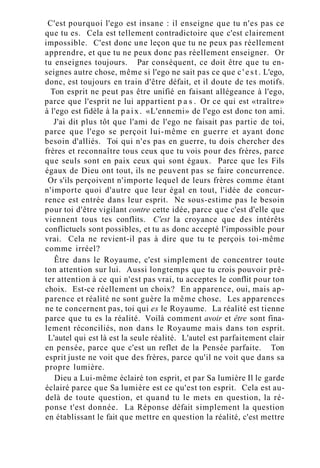 C'est pourquoi l'ego est insane : il enseigne que tu n'es pas ce
que tu es. Cela est tellement contradictoire que c'est clairement
impossible. C'est donc une leçon que tu ne peux pas réellement
apprendre, et que tu ne peux donc pas réellement enseigner. Or
tu enseignes toujours. Par conséquent, ce doit être que tu en-
seignes autre chose, même si l'ego ne sait pas ce que c ' e s t . L'ego,
donc, est toujours en train d'être défait, et il doute de tes motifs.
Ton esprit ne peut pas être unifié en faisant allégeance à l'ego,
parce que l'esprit ne lui appartient p a s . Or ce qui est «traître»
à l'ego est fidèle à la paix. «L'ennemi» de l'ego est donc ton ami.
J'ai dit plus tôt que l'ami de l'ego ne faisait pas partie de toi,
parce que l'ego se perçoit lui-même en guerre et ayant donc
besoin d'alliés. Toi qui n'es pas en guerre, tu dois chercher des
frères et reconnaître tous ceux que tu vois pour des frères, parce
que seuls sont en paix ceux qui sont égaux. Parce que les Fils
égaux de Dieu ont tout, ils ne peuvent pas se faire concurrence.
Or s'ils perçoivent n'importe lequel de leurs frères comme étant
n'importe quoi d'autre que leur égal en tout, l'idée de concur-
rence est entrée dans leur esprit. Ne sous-estime pas le besoin
pour toi d'être vigilant contre cette idée, parce que c'est d'elle que
viennent tous tes conflits. C'est la croyance que des intérêts
conflictuels sont possibles, et tu as donc accepté l'impossible pour
vrai. Cela ne revient-il pas à dire que tu te perçois toi-même
comme irréel?
Être dans le Royaume, c'est simplement de concentrer toute
ton attention sur lui. Aussi longtemps que tu crois pouvoir prê-
ter attention à ce qui n'est pas vrai, tu acceptes le conflit pour ton
choix. Est-ce réellement un choix? En apparence, oui, mais ap-
parence et réalité ne sont guère la même chose. Les apparences
ne te concernent pas, toi qui es le Royaume. La réalité est tienne
parce que tu es la réalité. Voilà comment avoir et être sont fina-
lement réconciliés, non dans le Royaume mais dans ton esprit.
L'autel qui est là est la seule réalité. L'autel est parfaitement clair
en pensée, parce que c'est un reflet de la Pensée parfaite. Ton
esprit juste ne voit que des frères, parce qu'il ne voit que dans sa
propre lumière.
Dieu a Lui-même éclairé ton esprit, et par Sa lumière Il le garde
éclairé parce que Sa lumière est ce qu'est ton esprit. Cela est au-
delà de toute question, et quand tu le mets en question, la ré-
ponse t'est donnée. La Réponse défait simplement la question
en établissant le fait que mettre en question la réalité, c'est mettre
 