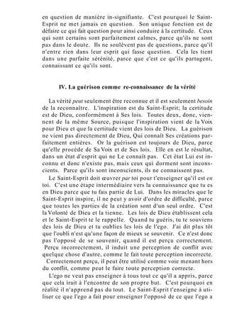 en question de manière in-signifiante. C'est pourquoi le Saint-
Esprit ne met jamais en question. Son unique fonction est de
défaire ce qui fait question pour ainsi conduire à la certitude. Ceux
qui sont certains sont parfaitement calmes, parce qu'ils ne sont
pas dans le doute. Ils ne soulèvent pas de questions, parce qu'il
n'entre rien dans leur esprit qui fasse question. Cela les tient
dans une parfaite sérénité, parce que c'est ce qu'ils partagent,
connaissant ce qu'ils sont.
IV. La guérison comme re-connaissance de la vérité
La vérité peut seulement être reconnue et il est seulement besoin
de la reconnaître. L'inspiration est du Saint-Esprit; la certitude
est de Dieu, conformément à Ses lois. Toutes deux, donc, vien-
nent de la même Source, puisque l'inspiration vient de la Voix
pour Dieu et que la certitude vient des lois de Dieu. La guérison
ne vient pas directement de Dieu, Qui connaît Ses créations par-
faitement entières. Or la guérison est toujours de Dieu, parce
qu'elle procède de Sa Voix et de Ses lois. Elle en est le résultat,
dans un état d'esprit qui ne Le connaît pas. Cet état Lui est in-
connu et donc n'existe pas, mais ceux qui dorment sont incons-
cients. Parce qu'ils sont inconscients, ils ne connaissent pas.
Le Saint-Esprit doit œuvrer par toi pour t'enseigner qu'il est en
toi. C'est une étape intermédiaire vers la connaissance que tu es
en Dieu parce que tu fais partie de Lui. Dans les miracles que le
Saint-Esprit inspire, il ne peut y avoir d'ordre de difficulté, parce
que toutes les parties de la création sont d'un seul ordre. C'est
la Volonté de Dieu et la tienne. Les lois de Dieu établissent cela
et le Saint-Esprit te le rappelle. Quand tu guéris, tu te souviens
des lois de Dieu et tu oublies les lois de l'ego. J'ai dit plus tôt
que l'oubli n'est qu'une façon de mieux se souvenir. Ce n'est donc
pas l'opposé de se souvenir, quand il est perçu correctement.
Perçu incorrectement, il induit une perception de conflit avec
quelque chose d'autre, comme le fait toute perception incorrecte.
Correctement perçu, il peut être utilisé comme voie menant hors
du conflit, comme peut le faire toute perception correcte.
L'ego ne veut pas enseigner à tous tout ce qu'il a appris, parce
que cela irait à l'encontre de son propre but. C'est pourquoi en
réalité il n'apprend pas du tout. Le Saint-Esprit t'enseigne à uti-
liser ce que l'ego a fait pour enseigner l'opposé de ce que l'ego a
 