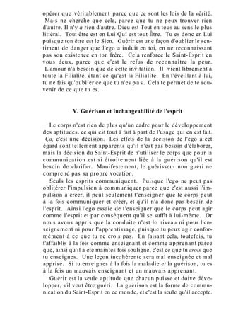 opérer que véritablement parce que ce sont les lois de la vérité.
Mais ne cherche que cela, parce que tu ne peux trouver rien
d'autre. Il n'y a rien d'autre. Dieu est Tout en tous au sens le plus
littéral. Tout être est en Lui Qui est tout Être. Tu es donc en Lui
puisque ton être est le Sien. Guérir est une façon d'oublier le sen-
timent de danger que l'ego a induit en toi, en ne reconnaissant
pas son existence en ton frère. Cela renforce le Saint-Esprit en
vous deux, parce que c'est le refus de reconnaître la peur.
L'amour n'a besoin que de cette invitation. Il vient librement à
toute la Filialité, étant ce qu'est la Filialité. En t'éveillant à lui,
tu ne fais qu'oublier ce que tu n'es p a s . Cela te permet de te sou-
venir de ce que tu es.
V. Guérison et inchangeabilité de l'esprit
Le corps n'est rien de plus qu'un cadre pour le développement
des aptitudes, ce qui est tout à fait à part de l'usage qui en est fait.
Ça, c'est une décision. Les effets de la décision de l'ego à cet
égard sont tellement apparents qu'il n'est pas besoin d'élaborer,
mais la décision du Saint-Esprit de n'utiliser le corps que pour la
communication est si étroitement liée à la guérison qu'il est
besoin de clarifier. Manifestement, le guérisseur non guéri ne
comprend pas sa propre vocation.
Seuls les esprits communiquent. Puisque l'ego ne peut pas
oblitérer l'impulsion à communiquer parce que c'est aussi l'im-
pulsion à créer, il peut seulement t'enseigner que le corps peut
à la fois communiquer et créer, et qu'il n'a donc pas besoin de
l'esprit. Ainsi l'ego essaie de t'enseigner que le corps peut agir
comme l'esprit et par conséquent qu'il se suffit à lui-même. Or
nous avons appris que la conduite n'est le niveau ni pour l'en-
seignement ni pour l'apprentissage, puisque tu peux agir confor-
mément à ce que tu ne crois pas. En faisant cela, toutefois, tu
t'affaiblis à la fois comme enseignant et comme apprenant parce
que, ainsi qu'il a été maintes fois souligné, c'est ce que tu crois que
tu enseignes. Une leçon incohérente sera mal enseignée et mal
apprise. Si tu enseignes à la fois la maladie et la guérison, tu es
à la fois un mauvais enseignant et un mauvais apprenant.
Guérir est la seule aptitude que chacun puisse et doive déve-
lopper, s'il veut être guéri. La guérison est la forme de commu-
nication du Saint-Esprit en ce monde, et c'est la seule qu'il accepte.
 
