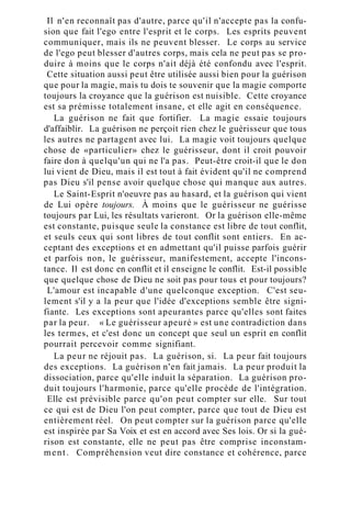 Il n'en reconnaît pas d'autre, parce qu'il n'accepte pas la confu-
sion que fait l'ego entre l'esprit et le corps. Les esprits peuvent
communiquer, mais ils ne peuvent blesser. Le corps au service
de l'ego peut blesser d'autres corps, mais cela ne peut pas se pro-
duire à moins que le corps n'ait déjà été confondu avec l'esprit.
Cette situation aussi peut être utilisée aussi bien pour la guérison
que pour la magie, mais tu dois te souvenir que la magie comporte
toujours la croyance que la guérison est nuisible. Cette croyance
est sa prémisse totalement insane, et elle agit en conséquence.
La guérison ne fait que fortifier. La magie essaie toujours
d'affaiblir. La guérison ne perçoit rien chez le guérisseur que tous
les autres ne partagent avec lui. La magie voit toujours quelque
chose de «particulier» chez le guérisseur, dont il croit pouvoir
faire don à quelqu'un qui ne l'a pas. Peut-être croit-il que le don
lui vient de Dieu, mais il est tout à fait évident qu'il ne comprend
pas Dieu s'il pense avoir quelque chose qui manque aux autres.
Le Saint-Esprit n'oeuvre pas au hasard, et la guérison qui vient
de Lui opère toujours. À moins que le guérisseur ne guérisse
toujours par Lui, les résultats varieront. Or la guérison elle-même
est constante, puisque seule la constance est libre de tout conflit,
et seuls ceux qui sont libres de tout conflit sont entiers. En ac-
ceptant des exceptions et en admettant qu'il puisse parfois guérir
et parfois non, le guérisseur, manifestement, accepte l'incons-
tance. Il est donc en conflit et il enseigne le conflit. Est-il possible
que quelque chose de Dieu ne soit pas pour tous et pour toujours?
L'amour est incapable d'une quelconque exception. C'est seu-
lement s'il y a la peur que l'idée d'exceptions semble être signi-
fiante. Les exceptions sont apeurantes parce qu'elles sont faites
par la peur. « Le guérisseur apeuré » est une contradiction dans
les termes, et c'est donc un concept que seul un esprit en conflit
pourrait percevoir comme signifiant.
La peur ne réjouit pas. La guérison, si. La peur fait toujours
des exceptions. La guérison n'en fait jamais. La peur produit la
dissociation, parce qu'elle induit la séparation. La guérison pro-
duit toujours l'harmonie, parce qu'elle procède de l'intégration.
Elle est prévisible parce qu'on peut compter sur elle. Sur tout
ce qui est de Dieu l'on peut compter, parce que tout de Dieu est
entièrement réel. On peut compter sur la guérison parce qu'elle
est inspirée par Sa Voix et est en accord avec Ses lois. Or si la gué-
rison est constante, elle ne peut pas être comprise inconstam-
ment. Compréhension veut dire constance et cohérence, parce
 