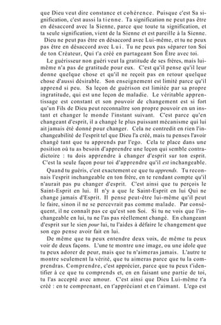 que Dieu veut dire constance et cohérence. Puisque c'est Sa si-
gnification, c'est aussi la tienne. Ta signification ne peut pas être
en désaccord avec la Sienne, parce que toute ta signification, et
ta seule signification, vient de la Sienne et est pareille à la Sienne.
Dieu ne peut pas être en désaccord avec Lui-même, et tu ne peux
pas être en désaccord avec L u i . Tu ne peux pas séparer ton Soi
de ton Créateur, Qui t'a créé en partageant Son Être avec toi.
Le guérisseur non guéri veut la gratitude de ses frères, mais lui-
même n'a pas de gratitude pour eux. C'est qu'il pense qu'il leur
donne quelque chose et qu'il ne reçoit pas en retour quelque
chose d'aussi désirable. Son enseignement est limité parce qu'il
apprend si peu. Sa leçon de guérison est limitée par sa propre
ingratitude, qui est une leçon de maladie. Le véritable appren-
tissage est constant et son pouvoir de changement est si fort
qu'un Fils de Dieu peut reconnaître son propre pouvoir en un ins-
tant et changer le monde l'instant suivant. C'est parce qu'en
changeant d'esprit, il a changé le plus puissant mécanisme qui lui
ait jamais été donné pour changer. Cela ne contredit en rien l'in-
changeabilité de l'esprit tel que Dieu l'a créé, mais tu penses l'avoir
changé tant que tu apprends par l'ego. Cela te place dans une
position où tu as besoin d'apprendre une leçon qui semble contra-
dictoire : tu dois apprendre à changer d'esprit sur ton esprit.
C'est la seule façon pour toi d'apprendre qu'il est inchangeable.
Quand tu guéris, c'est exactement ce que tu apprends. Tu recon-
nais l'esprit inchangeable en ton frère, en te rendant compte qu'il
n'aurait pas pu changer d'esprit. C'est ainsi que tu perçois le
Saint-Esprit en lui. Il n'y a que le Saint-Esprit en lui Qui ne
change jamais d'Esprit. Il pense peut-être lui-même qu'il peut
le faire, sinon il ne se percevrait pas comme malade. Par consé-
quent, il ne connaît pas ce qu'est son Soi. Si tu ne vois que l'in-
changeable en lui, tu ne l'as pas réellement changé. En changeant
d'esprit sur le sien pour lui, tu l'aides à défaire le changement que
son ego pense avoir fait en lui.
De même que tu peux entendre deux voix, de même tu peux
voir de deux façons. L'une te montre une image, ou une idole que
tu peux adorer de peur, mais que tu n'aimeras jamais. L'autre te
montre seulement la vérité, que tu aimeras parce que tu la com-
prendras. Comprendre, c'est apprécier, parce que tu peux t'iden-
tifier à ce que tu comprends et, en en faisant une partie de toi,
tu l'as accepté avec amour. C'est ainsi que Dieu Lui-même t'a
créé : en te comprenant, en t'appréciant et en t'aimant. L'ego est
 