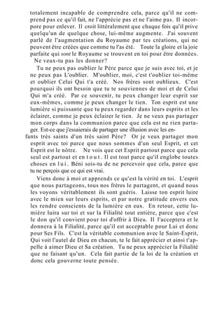 totalement incapable de comprendre cela, parce qu'il ne com-
prend pas ce qu'il fait, ne l'apprécie pas et ne l'aime pas. Il incor-
pore pour enlever. Il croit littéralement que chaque fois qu'il prive
quelqu'un de quelque chose, lui-même augmente. J'ai souvent
parlé de l'augmentation du Royaume par tes créations, qui ne
peuvent être créées que comme tu l'as été. Toute la gloire et la joie
parfaite qui sont le Royaume se trouvent en toi pour être données.
Ne veux-tu pas les donner?
Tu ne peux pas oublier le Père parce que je suis avec toi, et je
ne peux pas L'oublier. M'oublier, moi, c'est t'oublier toi-même
et oublier Celui Qui t'a créé. Nos frères sont oublieux. C'est
pourquoi ils ont besoin que tu te souviennes de moi et de Celui
Qui m'a créé. Par ce souvenir, tu peux changer leur esprit sur
eux-mêmes, comme je peux changer le tien. Ton esprit est une
lumière si puissante que tu peux regarder dans leurs esprits et les
éclairer, comme je peux éclairer le tien. Je ne veux pas partager
mon corps dans la communion parce que cela est ne rien parta-
ger. Est-ce que j'essaierais de partager une illusion avec les en-
fants très saints d'un très saint Père? Or je veux partager mon
esprit avec toi parce que nous sommes d'un seul Esprit, et cet
Esprit est le nôtre. Ne vois que cet Esprit partout parce que cela
seul est partout et en t o u t . Il est tout parce qu'il englobe toutes
choses en l u i . Béni sois-tu de ne percevoir que cela, parce que
tu ne perçois que ce qui est vrai.
Viens donc à moi et apprends ce qu'est la vérité en toi. L'esprit
que nous partageons, tous nos frères le partagent, et quand nous
les voyons véritablement ils sont guéris. Laisse ton esprit luire
avec le mien sur leurs esprits, et par notre gratitude envers eux
les rendre conscients de la lumière en eux. En retour, cette lu-
mière luira sur toi et sur la Filialité tout entière, parce que c'est
le don qu'il convient pour toi d'offrir à Dieu. Il l'acceptera et le
donnera à la Filialité, parce qu'il est acceptable pour Lui et donc
pour Ses Fils. C'est la véritable communion avec le Saint-Esprit,
Qui voit l'autel de Dieu en chacun, te le fait apprécier et ainsi t'ap-
pelle à aimer Dieu et Sa création. Tu ne peux apprécier la Filialité
que ne faisant qu'un. Cela fait partie de la loi de la création et
donc cela gouverne toute pensée.
 