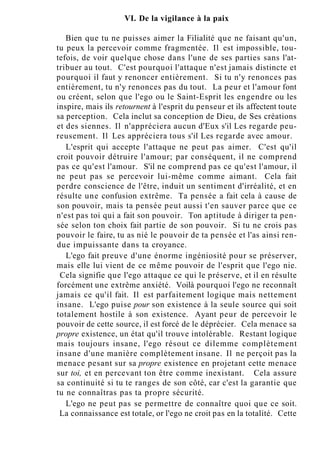 VI. De la vigilance à la paix
Bien que tu ne puisses aimer la Filialité que ne faisant qu'un,
tu peux la percevoir comme fragmentée. Il est impossible, tou-
tefois, de voir quelque chose dans l'une de ses parties sans l'at-
tribuer au tout. C'est pourquoi l'attaque n'est jamais distincte et
pourquoi il faut y renoncer entièrement. Si tu n'y renonces pas
entièrement, tu n'y renonces pas du tout. La peur et l'amour font
ou créent, selon que l'ego ou le Saint-Esprit les engendre ou les
inspire, mais ils retournent à l'esprit du penseur et ils affectent toute
sa perception. Cela inclut sa conception de Dieu, de Ses créations
et des siennes. Il n'appréciera aucun d'Eux s'il Les regarde peu-
reusement. Il Les appréciera tous s'il Les regarde avec amour.
L'esprit qui accepte l'attaque ne peut pas aimer. C'est qu'il
croit pouvoir détruire l'amour; par conséquent, il ne comprend
pas ce qu'est l'amour. S'il ne comprend pas ce qu'est l'amour, il
ne peut pas se percevoir lui-même comme aimant. Cela fait
perdre conscience de l'être, induit un sentiment d'irréalité, et en
résulte une confusion extrême. Ta pensée a fait cela à cause de
son pouvoir, mais ta pensée peut aussi t'en sauver parce que ce
n'est pas toi qui a fait son pouvoir. Ton aptitude à diriger ta pen-
sée selon ton choix fait partie de son pouvoir. Si tu ne crois pas
pouvoir le faire, tu as nié le pouvoir de ta pensée et l'as ainsi ren-
due impuissante dans ta croyance.
L'ego fait preuve d'une énorme ingéniosité pour se préserver,
mais elle lui vient de ce même pouvoir de l'esprit que l'ego nie.
Cela signifie que l'ego attaque ce qui le préserve, et il en résulte
forcément une extrême anxiété. Voilà pourquoi l'ego ne reconnaît
jamais ce qu'il fait. Il est parfaitement logique mais nettement
insane. L'ego puise pour son existence à la seule source qui soit
totalement hostile à son existence. Ayant peur de percevoir le
pouvoir de cette source, il est forcé de le déprécier. Cela menace sa
propre existence, un état qu'il trouve intolérable. Restant logique
mais toujours insane, l'ego résout ce dilemme complètement
insane d'une manière complètement insane. Il ne perçoit pas la
menace pesant sur sa propre existence en projetant cette menace
sur toi, et en percevant ton être comme inexistant. Cela assure
sa continuité si tu te ranges de son côté, car c'est la garantie que
tu ne connaîtras pas ta propre sécurité.
L'ego ne peut pas se permettre de connaître quoi que ce soit.
La connaissance est totale, or l'ego ne croit pas en la totalité. Cette
 
