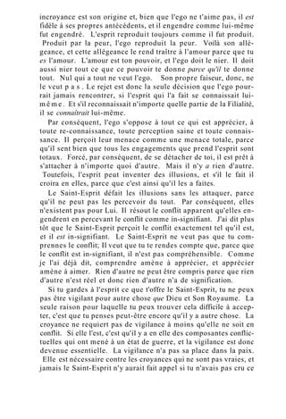 incroyance est son origine et, bien que l'ego ne t'aime pas, il est
fidèle à ses propres antécédents, et il engendre comme lui-même
fut engendré. L'esprit reproduit toujours comme il fut produit.
Produit par la peur, l'ego reproduit la peur. Voilà son allé-
geance, et cette allégeance le rend traître à l'amour parce que tu
es l'amour. L'amour est ton pouvoir, et l'ego doit le nier. Il doit
aussi nier tout ce que ce pouvoir te donne parce qu'il te donne
tout. Nul qui a tout ne veut l'ego. Son propre faiseur, donc, ne
le veut p a s . Le rejet est donc la seule décision que l'ego pour-
rait jamais rencontrer, si l'esprit qui l'a fait se connaissait lui-
m ê m e . Et s'il reconnaissait n'importe quelle partie de la Filialité,
il se connaîtrait lui-même.
Par conséquent, l'ego s'oppose à tout ce qui est apprécier, à
toute re-connaissance, toute perception saine et toute connais-
sance. Il perçoit leur menace comme une menace totale, parce
qu'il sent bien que tous les engagements que prend l'esprit sont
totaux. Forcé, par conséquent, de se détacher de toi, il est prêt à
s'attacher à n'importe quoi d'autre. Mais il n'y a rien d'autre.
Toutefois, l'esprit peut inventer des illusions, et s'il le fait il
croira en elles, parce que c'est ainsi qu'il les a faites.
Le Saint-Esprit défait les illusions sans les attaquer, parce
qu'il ne peut pas les percevoir du tout. Par conséquent, elles
n'existent pas pour Lui. Il résout le conflit apparent qu'elles en-
gendrent en percevant le conflit comme in-signifiant. J'ai dit plus
tôt que le Saint-Esprit perçoit le conflit exactement tel qu'il est,
et il est in-signifiant. Le Saint-Esprit ne veut pas que tu com-
prennes le conflit; Il veut que tu te rendes compte que, parce que
le conflit est in-signifiant, il n'est pas compréhensible. Comme
je l'ai déjà dit, comprendre amène à apprécier, et apprécier
amène à aimer. Rien d'autre ne peut être compris parce que rien
d'autre n'est réel et donc rien d'autre n'a de signification.
Si tu gardes à l'esprit ce que t'offre le Saint-Esprit, tu ne peux
pas être vigilant pour autre chose que Dieu et Son Royaume. La
seule raison pour laquelle tu peux trouver cela difficile à accep-
ter, c'est que tu penses peut-être encore qu'il y a autre chose. La
croyance ne requiert pas de vigilance à moins qu'elle ne soit en
conflit. Si elle l'est, c'est qu'il y a en elle des composantes conflic-
tuelles qui ont mené à un état de guerre, et la vigilance est donc
devenue essentielle. La vigilance n'a pas sa place dans la paix.
Elle est nécessaire contre les croyances qui ne sont pas vraies, et
jamais le Saint-Esprit n'y aurait fait appel si tu n'avais pas cru ce
 
