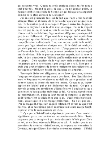 qui n'est pas vrai. Quand tu crois quelque chose, tu l'as rendu
vrai pour toi. Quand tu crois ce que Dieu ne connaît point, ta
pensée semble contredire la Sienne, ce qui fait que cela apparaît
comme si tu étais en train de L'attaquer.
J'ai insisté plusieurs fois sur le fait que l'ego croit pouvoir
attaquer Dieu, et il essaie de te persuader que c'est ce que tu as
fait. Si l'esprit ne peut pas attaquer, l'ego en arrive très logique-
ment à la croyance que tu dois être un corps. En ne te voyant
pas tel que tu es, il peut se voir lui-même tel qu'il veut être.
Conscient de sa faiblesse, l'ego veut ton allégeance, mais pas tel
que tu es réellement. L'ego veut donc engager ton esprit dans
son propre système délirant, parce qu'autrement la lumière de ta
compréhension le dissiperait. Il ne veut aucune partie de la vérité,
parce que l'ego lui-même n'est pas vrai. Si la vérité est totale, ce
qui n'est pas vrai ne peut pas exister. L'engagement envers l'un
ou l'autre doit être total; ils ne peuvent coexister dans ton esprit
sans le diviser. S'ils ne peuvent coexister en paix, et si tu veux la
paix, tu dois abandonner l'idée de conflit entièrement et pour tout
le temps. Cela requiert de la vigilance mais seulement aussi
longtemps que tu ne reconnais pas ce qui est v r a i . Tant que tu
crois que deux systèmes de pensée totalement contradictoires se
partagent la vérité, ton besoin de vigilance est apparent.
Ton esprit divise son allégeance entre deux royaumes, et tu ne
t'engages totalement envers aucun des deux. Ton identification
avec le Royaume est totalement au-delà de toute question, sauf
pour toi quand tu penses de manière insane. Ce que tu es, ta per-
ception ne l'établit pas et ne l'influence pas du tout. Ce que tu
perçois comme des problèmes d'identification à quelque niveau
que ce soit ne sont pas des problèmes de fait. Ce sont des problèmes
de compréhension, puisque leur présence suppose la croyance
qu'il t'appartient de décider ce que tu es. L'ego croit cela totale-
ment, envers quoi il s'est engagé pleinement. Ce n'est pas vrai.
Par conséquent, l'ego s'est engagé totalement envers ce qui n'est
pas vrai, et sa perception est en contradiction totale avec le Saint-
Esprit et avec la connaissance de Dieu.
Il n'y a que le Saint-Esprit qui puisse te percevoir d'une manière
signifiante, parce que ton être est la connaissance de Dieu. Toute
croyance que tu acceptes à part cela obscurcit la Voix pour Dieu
en toi, et va donc obscurcir Dieu pour toi. À moins que tu ne
perçoives Sa création véritablement, tu ne peux pas connaître le
Créateur, puisque Dieu et Sa création ne sont pas séparés. L'Unité
 