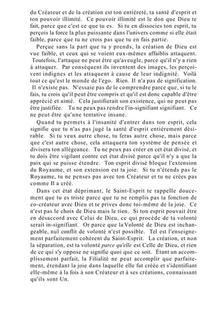 du Créateur et de la création est ton entièreté, ta santé d'esprit et
ton pouvoir illimité. Ce pouvoir illimité est le don que Dieu te
fait, parce que c'est ce que tu es. Si tu en dissocies ton esprit, tu
perçois la force la plus puissante dans l'univers comme si elle était
faible, parce que tu ne crois pas que tu en fais partie.
Perçue sans la part que tu y prends, la création de Dieu est
vue faible, et ceux qui se voient eux-mêmes affaiblis attaquent.
Toutefois, l'attaque ne peut être qu'aveugle, parce qu'il n'y a rien
à attaquer. Par conséquent ils inventent des images, les perçoi-
vent indignes et les attaquent à cause de leur indignité. Voilà
tout ce qu'est le monde de l'ego. Rien. Il n'a pas de signification.
Il n'existe pas. N'essaie pas de le comprendre parce que, si tu le
fais, tu crois qu'il peut être compris et qu'il est donc capable d'être
apprécié et aimé. Cela justifierait son existence, qui ne peut pas
être justifiée. Tu ne peux pas rendre l'in-signifiant signifiant. Ce
ne peut être qu'une tentative insane.
Quand tu permets à l'insanité d'entrer dans ton esprit, cela
signifie que tu n'as pas jugé la santé d'esprit entièrement dési-
rable. Si tu veux autre chose, tu feras autre chose, mais parce
que c'est autre chose, cela attaquera ton système de pensée et
divisera ton allégeance. Tu ne peux pas créer en cet état divisé, et
tu dois être vigilant contre cet état divisé parce qu'il n'y a que la
paix qui se puisse étendre. Ton esprit divisé bloque l'extension
du Royaume, et son extension est ta joie. Si tu n'étends pas le
Royaume, tu ne penses pas avec ton Créateur et tu ne crées pas
comme Il a créé.
Dans cet état déprimant, le Saint-Esprit te rappelle douce-
ment que tu es triste parce que tu ne remplis pas ta fonction de
co-créateur avec Dieu et te prives donc toi-même de la joie. Ce
n'est pas le choix de Dieu mais le tien. Si ton esprit pouvait être
en désaccord avec Celui de Dieu, ce qui procède de ta volonté
serait in-signifiant. Or parce que la Volonté de Dieu est inchan-
geable, nul conflit de volonté n'est possible. Tel est l'enseigne-
ment parfaitement cohérent du Saint-Esprit. La création, et non
la séparation, est ta volonté parce qu'elle est Celle de Dieu, et rien
de ce qui s'y oppose ne signifie quoi que ce soit. Étant un accom-
plissement parfait, la Filialité ne peut accomplir que parfaite-
ment, étendant la joie dans laquelle elle fut créée et s'identifiant
elle-même à la fois à son Créateur et à ses créations, connaissant
qu'ils sont Un.
 