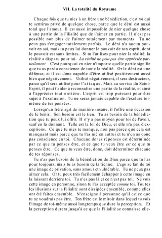 VII. La totalité du Royaume
Chaque fois que tu nies à un frère une bénédiction, c'est toi qui
te sentiras privé de quelque chose, parce que le déni est aussi
total que l'amour. Il est aussi impossible de nier quelque chose
à une partie de la Filialité que de l'aimer en partie. Il n'est pas
possible non plus de l'aimer totalement par moments. Tu ne
peux pas t'engager totalement parfois. Le déni n'a aucun pou-
voir en soi, mais tu peux lui donner le pouvoir de ton esprit, dont
le pouvoir est sans limites. Si tu l'utilises pour nier la réalité, la
réalité a disparu pour toi. La réalité ne peut pas être appréciée par-
tiellement. C'est pourquoi en nier n'importe quelle partie signifie
que tu as perdu conscience de toute la réalité. Or le déni est une
défense, et il est donc capable d'être utilisé positivement aussi
bien que négativement. Utilisé négativement, il sera destructeur,
parce qu'il sera utilisé pour l ' a t t a q u e . Mais au service du Saint-
Esprit, il peut t'aider à reconnaître une partie de la réalité, et ainsi
à l'apprécier tout entière. L'esprit est trop puissant pour être
sujet à l'exclusion. Tu ne seras jamais capable de t'exclure toi-
même de tes pensées.
Lorsqu'un frère agit de manière insane, il t'offre une occasion
de le bénir. Son besoin est le tien. Tu as besoin de la bénédic-
tion que tu peux lui offrir. Il n'y a pas moyen pour toi de l'avoir,
sauf en la donnant. Telle est la loi de Dieu, et elle n'a pas d'ex-
ceptions. Ce que tu nies te manque, non pas parce que cela est
manquant mais parce que tu l'as nié en autrui et tu n'en as donc
pas conscience en toi. Chacune de tes réponses est déterminée
par ce que tu penses être, et ce que tu veux être est ce que tu
penses être. Ce que tu veux être, donc, doit déterminer chacune
de tes réponses.
Tu n'as pas besoin de la bénédiction de Dieu parce que tu l'as
pour toujours, mais tu as besoin de la tienne. L'ego se fait de toi
une image de privation, sans amour et vulnérable. Tu ne peux pas
aimer cela. Or tu peux très facilement échapper à cette image en
la laissant derrière toi. Tu n'es pas là et ce n'est pas toi. Ne vois
cette image en personne, sinon tu l'as acceptée comme toi. Toutes
les illusions sur la Filialité sont dissipées ensemble, comme elles
ont été faites ensemble. N'enseigne à personne qu'il est ce que
tu ne voudrais pas être. Ton frère est le miroir dans lequel tu vois
l'image de toi-même aussi longtemps que dure la perception. Et
la perception durera jusqu'à ce que la Filialité se connaisse elle-
 