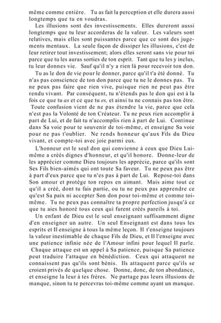 même comme entière. Tu as fait la perception et elle durera aussi
longtemps que tu en voudras.
Les illusions sont des investissements. Elles dureront aussi
longtemps que tu leur accorderas de la valeur. Les valeurs sont
relatives, mais elles sont puissantes parce que ce sont des juge-
ments mentaux. La seule façon de dissiper les illusions, c'est de
leur retirer tout investissement; alors elles seront sans vie pour toi
parce que tu les auras sorties de ton esprit. Tant que tu les y inclus,
tu leur donnes vie. Sauf qu'il n'y a rien là pour recevoir ton don.
Tu as le don de vie pour le donner, parce qu'il t'a été donné. Tu
n'as pas conscience de ton don parce que tu ne le donnes pas. Tu
ne peux pas faire que rien vive, puisque rien ne peut pas être
rendu vivant. Par conséquent, tu n'étends pas le don qui est à la
fois ce que tu as et ce que tu es, et ainsi tu ne connais pas ton être.
Toute confusion vient de ne pas étendre la vie, parce que cela
n'est pas la Volonté de ton Créateur. Tu ne peux rien accomplir à
part de Lui, et de fait tu n'accomplis rien à part de Lui. Continue
dans Sa voie pour te souvenir de toi-même, et enseigne Sa voie
pour ne pas t'oublier. Ne rends honneur qu'aux Fils du Dieu
vivant, et compte-toi avec joie parmi eux.
L'honneur est le seul don qui convienne à ceux que Dieu Lui-
même a créés dignes d'honneur, et qu'il honore. Donne-leur de
les apprécier comme Dieu toujours les apprécie, parce qu'ils sont
Ses Fils bien-aimés qui ont toute Sa faveur. Tu ne peux pas être
à part d'eux parce que tu n'es pas à part de Lui. Repose-toi dans
Son amour et protège ton repos en aimant. Mais aime tout ce
qu'il a créé, dont tu fais partie, ou tu ne peux pas apprendre ce
qu'est Sa paix ni accepter Son don pour toi-même et comme toi-
même. Tu ne peux pas connaître ta propre perfection jusqu'à ce
que tu aies honoré tous ceux qui furent créés pareils à toi.
Un enfant de Dieu est le seul enseignant suffisamment digne
d'en enseigner un autre. Un seul Enseignant est dans tous les
esprits et Il enseigne à tous la même leçon. Il t'enseigne toujours
la valeur inestimable de chaque Fils de Dieu, et Il l'enseigne avec
une patience infinie née de l'Amour infini pour lequel Il parle.
Chaque attaque est un appel à Sa patience, puisque Sa patience
peut traduire l'attaque en bénédiction. Ceux qui attaquent ne
connaissent pas qu'ils sont bénis. Ils attaquent parce qu'ils se
croient privés de quelque chose. Donne, donc, de ton abondance,
et enseigne la leur à tes frères. Ne partage pas leurs illusions de
manque, sinon tu te percevras toi-même comme ayant un manque.
 