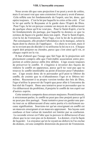 VIII. L'incroyable croyance
Nous avons dit que sans projection il ne peut y avoir de colère,
mais il est aussi vrai que sans extension il ne peut y avoir d'amour.
Cela reflète une loi fondamentale de l'esprit, une loi, donc, qui
opère toujours. C'est la loi par laquelle tu crées et fus créé. C'est
la loi qui unifie le Royaume et le garde dans l'Esprit de Dieu.
Pour l'ego, la loi est perçue comme un moyen de se débarrasser
de quelque chose qu'il ne veut pas. Pour le Saint-Esprit, c'est la
loi fondamentale du partage, par laquelle tu donnes ce que tu
estimes de façon à le garder dans ton esprit. Pour le Saint-Esprit,
c'est la loi de l'extension. Pour l'ego, c'est la loi de la privation.
Par conséquent, elle produit l'abondance ou le manque, selon la
façon dont tu choisis de l'appliquer. Ce choix te revient, mais il
ne te revient pas de décider si tu utiliseras la loi ou n o n . Chaque
esprit doit projeter ou étendre, parce que c'est ainsi qu'il vit, et
chaque esprit est la vie.
Il faut d'abord que l'usage que fait l'ego de la projection soit
pleinement compris afin que l'inévitable association entre pro-
jection et colère puisse enfin être défaite. L'ego essaie toujours
de préserver le conflit. Il s'ingénie à inventer des façons de
réduire le conflit en apparence, parce qu'il ne veut pas que tu
trouves le conflit intolérable au point d'insister pour l'abandon-
ner. L'ego essaie donc de te persuader qu'il peut te libérer du
conflit, de crainte que tu n'abandonnes l'ego et te libères toi-
même. Recourant à sa propre version tordue des lois de Dieu,
l'ego n'utilise le pouvoir de l'esprit que pour aller à l'encontre du
but réel de l'esprit. Dans une tentative pour te persuader que tu
t'es débarrassé du problème, il projette le conflit de ton esprit sur
d'autres esprits.
Cette tentative comporte deux erreurs majeures. Premièrement,
à strictement parler, le conflit ne peut pas être projeté parce qu'il
ne peut pas être partagé. Toute tentative pour en garder une par-
tie tout en se débarrassant d'une autre partie n'a réellement au-
cune signification. Souviens-toi qu'un enseignant en conflit est
un mauvais enseignant et un mauvais apprenant. Ses leçons sont
confuses et leur valeur de transfert est limitée par sa confusion.
La seconde erreur est l'idée que tu puisses te débarrasser d'une
chose que tu ne veux pas en la donnant. La donner, c'est la façon
de la garder. La croyance qu'en la voyant au-dehors tu l'as exclue
du dedans, est une complète distorsion du pouvoir de l'extension.
 