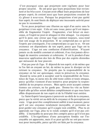 C'est pourquoi ceux qui projettent sont vigilants pour leur
propre sécurité. Ils ont peur que leurs projections leur revien-
nent et les blessent. Croyant avoir effacé leurs projections de leur
propre esprit, ils croient aussi que leurs projections essaient de
s'y glisser à nouveau. Puisque les projections n'ont pas quitté
leur esprit, ils sont forcés de déployer une incessante activité pour
ne pas le reconnaître.
Tu ne peux perpétuer une illusion au sujet d'un autre sans la
perpétuer à ton sujet. Cela est sans issue, parce qu'il est impos-
sible de fragmenter l'esprit. Fragmenter, c'est briser en mor-
ceaux, et l'esprit ne peut ni attaquer ni être attaqué. La croyance
qu'il le peut, une erreur que l'ego commet toujours, sous-tend
tout son usage de la projection. Il ne comprend pas ce qu'est
l'esprit; par conséquent, il ne comprend pas ce que tu es. Or son
existence est dépendante de ton esprit, parce que l'ego est ta
croyance. L'ego est une confusion d'identification. N'ayant
jamais eu de modèle constant et cohérent, il ne s'est jamais déve-
loppé de manière constante et cohérente. Il est le produit d'une
mauvaise application des lois de Dieu par des esprits distordus
qui mésusent de leur pouvoir.
N'aie pas peur de l'ego. Il dépend de ton esprit; et de même que
tu l'as fait en croyant en lui, de même tu peux le dissiper en lui
retirant ta croyance. Ne projette pas la responsabilité de ta
croyance en lui sur quiconque, sinon tu préserves la croyance.
Quand tu seras prêt à accepter seul la responsabilité de l'exis-
tence de l'ego, tu auras mis de côté toute colère et toute attaque,
parce qu'elles viennent d'une tentative pour projeter la respon-
sabilité de tes propres erreurs. Mais après avoir accepté comme
tiennes ces erreurs, ne les garde pas. Donne-les vite au Saint-
Esprit afin qu'elles soient défaites complètement et que tous leurs
effets disparaissent de ton esprit et de la Filialité tout entière.
Le Saint-Esprit t'enseignera à percevoir au-delà de ta croyance,
parce que la vérité est au-delà de la croyance et Sa perception est
vraie. L'ego peut être complètement oublié à tout moment, parce
qu'il est une croyance totalement incroyable, et personne ne
peut garder une croyance qu'il a jugée non crédible. Plus tu en
apprends sur l'ego, plus tu te rends compte qu'il n'est pas cré-
dible. L'incroyable ne peut pas être compris parce qu'il n'est pas
crédible. L'in-signifiance d'une perception fondée sur l'in-
croyable est apparente, mais il se peut qu'elle ne soit pas recon-
nue pour incroyable, parce qu'elle est faite par la croyance.
 