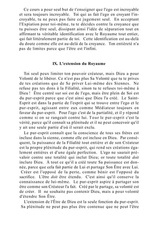 Ce cours a pour seul but de t'enseigner que l'ego est incroyable
et sera toujours incroyable. Toi qui as fait l'ego en croyant l'in-
croyable, tu ne peux pas faire ce jugement seul. En acceptant
l'Expiation pour toi-même, tu te décides contre la croyance que
tu puisses être seul, dissipant ainsi l'idée de séparation tout en
affirmant ta véritable identification avec le Royaume tout entier,
qui fait littéralement partie de toi. Cette identification est au-delà
du doute comme elle est au-delà de la croyance. Ton entièreté n'a
pas de limites parce que l'être est l'infini.
IX. L'extension du Royaume
Toi seul peux limiter ton pouvoir créateur, mais Dieu a pour
Volonté de le libérer. Ce n'est pas plus Sa Volonté que tu te prives
de tes créations que de Se priver Lui-même des Siennes. Ne
refuse pas tes dons à la Filialité, sinon tu te refuses toi-même à
Dieu ! Être centré sur soi est de l'ego, mais être plein de Soi est
du pur-esprit parce que c'est ainsi que Dieu l'a créé. Le Saint-
Esprit est dans la partie de l'esprit qui se trouve entre l'ego et le
pur-esprit, agissant entre eux comme Médiateur toujours en
faveur du pur-esprit. Pour l'ego c'est de la partialité, et il y répond
comme si on se rangeait contre lui. Tour le pur-esprit c'est la
vérité, parce qu'il connaît sa plénitude et il ne peut concevoir qu'il
y ait une seule partie d'où il serait exclu.
Le pur-esprit connaît que la conscience de tous ses frères est
incluse dans la sienne, comme elle est incluse en Dieu. Par consé-
quent, la puissance de la Filialité tout entière et de son Créateur
est la propre plénitude du pur-esprit, qui rend ses créations éga-
lement entières et d'une égale perfection. L'ego ne saurait pré-
valoir contre une totalité qui inclut Dieu; or toute totalité doit
inclure Dieu. À tout ce qu'il a créé toute Sa puissance est don-
née, parce que cela fait partie de Lui et partage Son Être avec Lui.
Créer est l'opposé de la perte, comme bénir est l'opposé du
sacrifice. L'être doit être étendu. C'est ainsi qu'il conserve la
connaissance de lui-même. Le pur-esprit aspire à partager son
être comme son Créateur l'a fait. Créé par le partage, sa volonté est
de créer. Il ne souhaite pas contenir Dieu, mais a pour volonté
d'étendre Son Être.
L'extension de l'Être de Dieu est la seule fonction du pur-esprit.
Sa plénitude ne peut pas plus être contenue que ne peut l'être
 