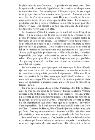 la plénitude de son Créateur. La plénitude est extension. Tout
le système de pensée de l'ego bloque l'extension, et bloque donc
ta seule fonction. Par conséquent, il bloque ta joie, de sorte que
tu te perçois toi-même comme non épanoui. À moins que tu
ne crées, tu n'es pas épanoui, mais Dieu ne connaît pas le non-
épanouissement, et c'est donc que tu dois créer. Tu ne connais
peut-être pas tes propres créations, mais cela ne peut pas plus
interférer avec leur réalité que ton inconscience du pur-esprit
ne peut interférer avec son être.
Le Royaume s'étend à jamais parce qu'il est dans l'Esprit de
Dieu. Tu ne connais pas ta joie parce que tu ne connais pas ta
propre Plénitude de Soi. Exclus de toi n'importe quelle partie du
Royaume et tu n'es pas entier. Un esprit divisé ne peut percevoir
sa plénitude et a besoin que le miracle de son entièreté se fasse
jour en lui et le guérisse. Cela réveille à nouveau l'entièreté en
lui et le ramène au Royaume par son acceptation de l'entièreté.
Parce qu'il apprécie pleinement la Plénitude de Soi, il devient
impossible que l'esprit soit centré sur soi et l'extension est inévi-
table. C'est pourquoi il y a dans le Royaume une paix parfaite.
Le pur-esprit remplit sa fonction, et seul un épanouissement
complet est la paix.
Tes créations sont protégées pour toi parce que le Saint-Esprit,
Qui est dans ton esprit, en a connaissance et peut les ramener à
ta conscience chaque fois que tu le Lui permets. Elles sont là en
tant que parties de ton être, parce que ta plénitude les inclut. Les
créations de chaque Fils de Dieu sont les tiennes, puisque toute
création appartient à chacun, ayant été créée pour la Filialité ne
faisant qu'un.
Tu n'as pas manqué d'augmenter l'héritage des Fils de Dieu;
ainsi tu n'as pas manqué de te l'assurer. Puisque c'était la Volonté
de Dieu de te le donner, Il l'a donné pour toujours. Puisque c'était
Sa Volonté que tu l'aies pour toujours, Il t'a donné les moyens de
le garder. Et c'est ce que tu as fait. Désobéir à la Volonté de Dieu
n'a de signification que pour ceux qui sont insanes. En vérité,
c'est impossible. Ta Plénitude de Soi est aussi illimitée que Celle
de Dieu. Comme la Sienne, Elle s'étend à jamais et dans une paix
parfaite. Son rayonnement est si intense qu'Elle crée dans une
joie parfaite, et seul ce qui est entier peut naître de Son Entièreté.
Sois confiant en ce que tu n'as jamais perdu ton Identité ni les
extensions qui La maintiennent entière et en paix. Les miracles
sont une expression de cette confiance. Ils reflètent à la fois ta
 