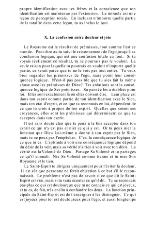 propre identification avec tes frères et la conscience que ton
identification est maintenue par l'extension. Le miracle est une
leçon de perception totale. En incluant n'importe quelle partie
de la totalité dans cette leçon, tu as inclus le tout.
X. La confusion entre douleur et joie
Le Royaume est le résultat de prémisses, tout comme l'est ce
monde. Peut-être as-tu suivi le raisonnement de l'ego jusqu'à sa
conclusion logique, qui est une confusion totale en tout. Si tu
voyais réellement ce résultat, tu ne pourrais pas le vouloir. La
seule raison pour laquelle tu pourrais en vouloir n'importe quelle
partie, ce serait parce que tu ne le vois pas tout entier. Tu veux
bien regarder les prémisses de l'ego, mais point leur consé-
quence logique. N'est-il pas possible que tu aies fait la même
chose avec les prémisses de Dieu? Tes créations sont la consé-
quence logique de Ses prémisses. Sa pensée les a établies pour
toi. Elles sont exactement là où elles doivent être. Leur place est
dans ton esprit comme partie de ton identification avec le Sien,
mais ton état d'esprit, et ce que tu reconnais en lui, dépendent de
ce que tu crois à propos de ton esprit. Quelles que soient ces
croyances, elles sont les prémisses qui déterminent ce que tu
acceptes dans ton esprit.
Il est sans doute clair que tu peux à la fois accepter dans ton
esprit ce qui n'y est pas et nier ce qui y est. Or tu peux nier la
fonction que Dieu Lui-même a donné à ton esprit par le Sien,
mais tu ne peux pas l'empêcher. C'est la conséquence logique de
ce que tu es. L'aptitude à voir une conséquence logique dépend
du désir de la voir, mais sa vérité n'a rien à voir avec ton désir. La
vérité est la Volonté de Dieu. Partage Sa Volonté et tu partages
ce qu'il connaît. Nie Sa Volonté comme tienne et tu nies Son
Royaume et le tien.
Le Saint-Esprit te dirigera uniquement pour t'éviter la douleur.
Il est sûr que personne ne ferait objection à ce but s'il le recon-
naissait. Le problème n'est pas de savoir si ce que dit le Saint-
Esprit est vrai, mais si tu veux écouter ce qu'il dit. Tu ne reconnais
pas plus ce qui est douloureux que tu ne connais ce qui est joyeux,
et tu es, de fait, très enclin à confondre les deux. La fonction prin-
cipale du Saint-Esprit est de t'enseigner à les distinguer. Ce qui
est joyeux pour toi est douloureux pour l'ego, et aussi longtemps
 