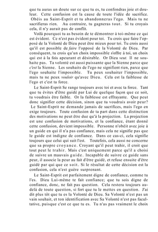 que tu auras un doute sur ce que tu es, tu confondras joie et dou-
leur. Cette confusion est la cause de toute l'idée de sacrifice.
Obéis au Saint-Esprit et tu abandonneras l'ego. Mais tu ne
sacrifieras rien. Au contraire, tu gagneras tout. Si tu croyais
cela, il n'y aurait pas de conflit.
Voilà pourquoi tu as besoin de te démontrer à toi-même ce qui
est évident. Ce n'est pas évident pour toi. Tu crois que faire l'op-
posé de la Volonté de Dieu peut être mieux pour toi. Tu crois aussi
qu'il est possible de faire l'opposé de la Volonté de Dieu. Par
conséquent, tu crois qu'un choix impossible s'offre à toi, un choix
qui est à la fois apeurant et désirable. Or Dieu veut. Il ne sou-
haite pas. Ta volonté est aussi puissante que la Sienne parce que
c'est la Sienne. Les souhaits de l'ego ne signifient rien, parce que
l'ego souhaite l'impossible. Tu peux souhaiter l'impossible,
mais tu ne peux vouloir qu'avec Dieu. Cela est la faiblesse de
l'ego et c'est ta force.
Le Saint-Esprit Se range toujours avec toi et avec ta force. Tant
que tu évites d'être guidé par Lui de quelque façon que ce soit,
tu voudrais être faible. Or la faiblesse est effrayante. Que peut
donc signifier cette décision, sinon que tu voudrais avoir peur?
Le Saint-Esprit ne demande jamais de sacrifices, mais l'ego en
exige toujours. Toute confusion de ta part dans cette distinction
des motivations ne peut être due qu'à la projection. La projection
est une confusion de motivations, et la confiance, étant donné
cette confusion, devient impossible. Personne n'obéit avec joie à
un guide en qui il n'a pas confiance, mais cela ne signifie pas que
le guide est indigne de confiance. Dans ce cas-ci, cela signifie
toujours que celui qui suit l'est. Toutefois, cela aussi ne concerne
que sa propre c r o y a n c e . Croyant qu'il peut trahir, il croit que
tout peut le trahir. Mais c'est uniquement parce qu'il a choisi
de suivre un mauvais g u i d e . Incapable de suivre ce guide sans
peur, il associe la peur au fait d'être guidé, et refuse ensuite d'être
guidé par qui que ce soit. Si le résultat de cette décision est la
confusion, cela n'est guère surprenant.
Le Saint-Esprit est parfaitement digne de confiance, comme tu
l'es. Dieu Lui-même te fait confiance; que tu sois digne de
confiance, donc, ne fait pas question. Cela restera toujours au-
delà de toute question, si fort que tu le mettes en question. J'ai
dit plus tôt que tu es la Volonté de Dieu. Sa Volonté n'est pas un
vain souhait, et ton identification avec Sa Volonté n'est pas facul-
tative, puisque c'est ce que tu es. Tu n'as pas vraiment le choix
 