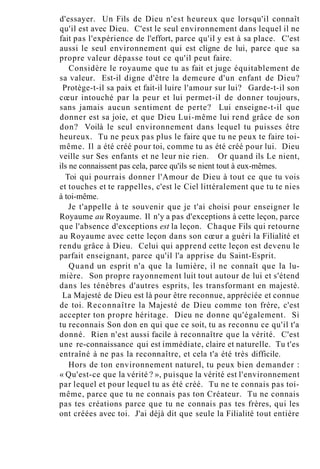 d'essayer. Un Fils de Dieu n'est heureux que lorsqu'il connaît
qu'il est avec Dieu. C'est le seul environnement dans lequel il ne
fait pas l'expérience de l'effort, parce qu'il y est à sa place. C'est
aussi le seul environnement qui est cligne de lui, parce que sa
propre valeur dépasse tout ce qu'il peut faire.
Considère le royaume que tu as fait et juge équitablement de
sa valeur. Est-il digne d'être la demeure d'un enfant de Dieu?
Protège-t-il sa paix et fait-il luire l'amour sur lui? Garde-t-il son
cœur intouché par la peur et lui permet-il de donner toujours,
sans jamais aucun sentiment de perte? Lui enseigne-t-il que
donner est sa joie, et que Dieu Lui-même lui rend grâce de son
don? Voilà le seul environnement dans lequel tu puisses être
heureux. Tu ne peux pas plus le faire que tu ne peux te faire toi-
même. Il a été créé pour toi, comme tu as été créé pour lui. Dieu
veille sur Ses enfants et ne leur nie rien. Or quand ils Le nient,
ils ne connaissent pas cela, parce qu'ils se nient tout à eux-mêmes.
Toi qui pourrais donner l'Amour de Dieu à tout ce que tu vois
et touches et te rappelles, c'est le Ciel littéralement que tu te nies
à toi-même.
Je t'appelle à te souvenir que je t'ai choisi pour enseigner le
Royaume au Royaume. Il n'y a pas d'exceptions à cette leçon, parce
que l'absence d'exceptions est la leçon. Chaque Fils qui retourne
au Royaume avec cette leçon dans son cœur a guéri la Filialité et
rendu grâce à Dieu. Celui qui apprend cette leçon est devenu le
parfait enseignant, parce qu'il l'a apprise du Saint-Esprit.
Quand un esprit n'a que la lumière, il ne connaît que la lu-
mière. Son propre rayonnement luit tout autour de lui et s'étend
dans les ténèbres d'autres esprits, les transformant en majesté.
La Majesté de Dieu est là pour être reconnue, appréciée et connue
de toi. Reconnaître la Majesté de Dieu comme ton frère, c'est
accepter ton propre héritage. Dieu ne donne qu'également. Si
tu reconnais Son don en qui que ce soit, tu as reconnu ce qu'il t'a
donné. Rien n'est aussi facile à reconnaître que la vérité. C'est
une re-connaissance qui est immédiate, claire et naturelle. Tu t'es
entraîné à ne pas la reconnaître, et cela t'a été très difficile.
Hors de ton environnement naturel, tu peux bien demander :
« Qu'est-ce que la vérité ? », puisque la vérité est l'environnement
par lequel et pour lequel tu as été créé. Tu ne te connais pas toi-
même, parce que tu ne connais pas ton Créateur. Tu ne connais
pas tes créations parce que tu ne connais pas tes frères, qui les
ont créées avec toi. J'ai déjà dit que seule la Filialité tout entière
 