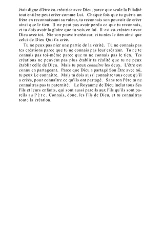était digne d'être co-créatrice avec Dieu, parce que seule la Filialité
tout entière peut créer comme Lui. Chaque fois que tu guéris un
frère en reconnaissant sa valeur, tu reconnais son pouvoir de créer
ainsi que le tien. Il ne peut pas avoir perdu ce que tu reconnais,
et tu dois avoir la gloire que tu vois en lui. Il est co-créateur avec
Dieu avec toi. Nie son pouvoir créateur, et tu nies le tien ainsi que
celui de Dieu Qui t'a créé.
Tu ne peux pas nier une partie de la vérité. Tu ne connais pas
tes créations parce que tu ne connais pas leur créateur. Tu ne te
connais pas toi-même parce que tu ne connais pas le tien. Tes
créations ne peuvent pas plus établir ta réalité que tu ne peux
établir celle de Dieu. Mais tu peux connaître les deux. L'être est
connu en partageant. Parce que Dieu a partagé Son Être avec toi,
tu peux Le connaître. Mais tu dois aussi connaître tous ceux qu'il
a créés, pour connaître ce qu'ils ont partagé. Sans ton Père tu ne
connaîtras pas ta paternité. Le Royaume de Dieu inclut tous Ses
Fils et leurs enfants, qui sont aussi pareils aux Fils qu'ils sont pa-
reils au P è r e . Connais, donc, les Fils de Dieu, et tu connaîtras
toute la création.
 