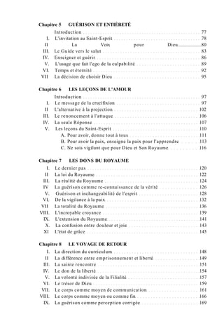 Chapitre 5 GUÉRISON ET ENTIÈRETÉ
Introduction 77
I. L'invitation au Saint-Esprit 78
II La Voix pour Dieu 80
III. Le Guide vers le salut 83
IV. Enseigner et guérir 86
V. L'usage que fait l'ego de la culpabilité 89
VI. Temps et éternité 92
VII La décision de choisir Dieu 95
Chapitre 6 LES LEÇONS DE L'AMOUR
Introduction 97
I. Le message de la crucifixion 97
II L'alternative à la projection 102
III. Le renoncement à l'attaque 106
IV. La seule Réponse 107
V. Les leçons du Saint-Esprit 110
A. Pour avoir, donne tout à tous 111
B. Pour avoir la paix, enseigne la paix pour l'apprendre 113
C. Ne sois vigilant que pour Dieu et Son Royaume 116
Chapitre 7 LES DONS DU ROYAUME
I. Le dernier pas 120
II La loi du Royaume 122
III. La réalité du Royaume 124
IV La guérison comme re-connaissance de la vérité 126
V. Guérison et inchangeabilité de l'esprit 128
VI. De la vigilance à la paix 132
VII La totalité du Royaume 136
VIII. L'incroyable croyance 139
IX. L'extension du Royaume 141
X. La confusion entre douleur et joie 143
XI L'état de grâce 145
Chapitre 8 LE VOYAGE DE RETOUR
I. La direction du curriculum 148
II La différence entre emprisonnement et liberté 149
III. La sainte rencontre 151
IV. Le don de la liberté 154
V. La volonté indivisée de la Filialité 157
VI. Le trésor de Dieu 159
VII. Le corps comme moyen de communication 161
VIII. Le corps comme moyen ou comme fin 166
IX. La guérison comme perception corrigée 169
 