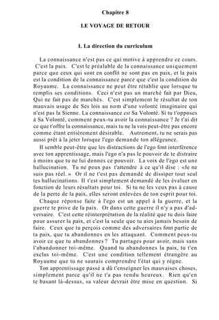 Chapitre 8
LE VOYAGE DE RETOUR
I. La direction du curriculum
La connaissance n'est pas ce qui motive à apprendre ce cours.
C'est la paix. C'est le préalable de la connaissance uniquement
parce que ceux qui sont en conflit ne sont pas en paix, et la paix
est la condition de la connaissance parce que c'est la condition du
Royaume. La connaissance ne peut être rétablie que lorsque tu
remplis ses conditions. Ceci n'est pas un marché fait par Dieu,
Qui ne fait pas de marchés. C'est simplement le résultat de ton
mauvais usage de Ses lois au nom d'une volonté imaginaire qui
n'est pas la Sienne. La connaissance est Sa Volonté. Si tu t'opposes
à Sa Volonté, comment peux-tu avoir la connaissance ? Je t'ai dit
ce que t'offre la connaissance, mais tu ne la vois peut-être pas encore
comme étant entièrement désirable. Autrement, tu ne serais pas
aussi prêt à la jeter lorsque l'ego demande ton allégeance.
Il semble peut-être que les distractions de l'ego font interférence
avec ton apprentissage, mais l'ego n'a pas le pouvoir de te distraire
à moins que tu ne lui donnes ce pouvoir. La voix de l'ego est une
hallucination. Tu ne peux pas t'attendre à ce qu'il dise : «Je ne
suis pas réel. » Or il ne t'est pas demandé de dissiper tout seul
tes hallucinations. Il t'est simplement demandé de les évaluer en
fonction de leurs résultats pour toi. Si tu ne les veux pas à cause
de la perte de la paix, elles seront enlevées de ton esprit pour toi.
Chaque réponse faite à l'ego est un appel à la guerre, et la
guerre te prive de la paix. Or dans cette guerre il n'y a pas d'ad-
versaire. C'est cette réinterprétation de la réalité que tu dois faire
pour assurer la paix, et c'est la seule que tu aies jamais besoin de
faire. Ceux que tu perçois comme des adversaires font partie de
ta paix, que tu abandonnes en les attaquant. Comment peux-tu
avoir ce que tu abandonnes ? Tu partages pour avoir, mais sans
l'abandonner toi-même. Quand tu abandonnes la paix, tu t'en
exclus toi-même. C'est une condition tellement étrangère au
Royaume que tu ne saurais comprendre l'état qui y règne.
Ton apprentissage passé a dû t'enseigner les mauvaises choses,
simplement parce qu'il ne t'a pas rendu heureux. Rien qu'en
te basant là-dessus, sa valeur devrait être mise en question. Si
 