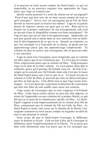 si tu pouvais ne tenir aucun compte du Saint-Esprit, ce qui est
impossible, tu ne pourrais toujours rien apprendre de l'ego,
parce que l'ego ne connaît rien.
Quelle raison pourrait-il y avoir de choisir un tel enseignant?
N'est-il pas que bon sens de ne tenir aucun compte de tout ce
qu'il enseigne ? Est-ce vers cet enseignant qu'un Fils de Dieu
devrait se tourner pour se trouver lui-même? L'ego ne t'a jamais
donné de réponse sensée sur quoi que ce soit. Rien qu'en te
basant sur ta propre expérience de son enseignement, cela seul
ne devrait-il pas le disqualifier comme ton futur enseignant? Or
l'ego n'a pas que nui en cela à ton apprentissage. Apprendre est
une joie quand cela te mène dans ta voie naturelle tout en facili-
tant le développement de ce que tu as. Quand, au contraire, ce
qui t'est enseigné va à l'encontre de ta nature, tu perds par ton
apprentissage parce que ton apprentissage t'emprisonne. Ta
volonté est dans ta nature; par conséquent, elle ne peut pas aller
à son encontre.
L'ego ne peut rien t'enseigner aussi longtemps que ta volonté
est libre, parce que tu ne l'écouteras pas. Ce n'est pas ta volonté
d'être emprisonné parce que ta volonté est libre. Voilà pourquoi
l'ego est le déni de la libre volonté. Ce n'est jamais Dieu Qui te
contraint, parce qu'il partage Sa Volonté avec toi. Sa Voix n'en-
seigne qu'en accord avec Sa Volonté, mais cela n'est pas la leçon
du Saint-Esprit parce que c'est ce que tu es. La leçon est que ta
volonté et Celle de Dieu ne peuvent pas être en désaccord parce
qu'elles ne font qu'un. Cela défait tout ce que l'ego essaie d'en-
seigner. Ce n'est donc pas seulement la direction du curriculum
qui doit être libre de tout conflit, mais aussi son contenu.
L'ego essaie de t'enseigner que tu veux t'opposer à la Volonté
de Dieu. Cette leçon contre nature ne peut pas être apprise, et
tenter de l'apprendre est une violation de ta propre liberté, ce qui
fait que tu as peur de ta volonté parce qu'elle est libre. Le Saint-
Esprit s'oppose à tout emprisonnement de la volonté d'un Fils de
Dieu, connaissant que la volonté du Fils est Celle du Père. Le
Saint-Esprit te mène sans cesse sur le chemin de la liberté, t'en-
seignant comment ne tenir aucun compte ou regarder au-delà de
tout ce qui pourrait te retenir.
Nous avons dit que le Saint-Esprit t'enseigne la différence
entre la douleur et la joie. Cela revient à dire qu'il t'enseigne la
différence entre l'emprisonnement et la liberté. Tu ne peux pas
faire cette distinction sans Lui parce que tu t'es enseigné que
 