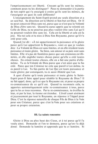 l'emprisonnement est liberté. Croyant qu'ils sont les mêmes,
comment peux-tu les distinguer? Peux-tu demander à la partie
de ton esprit qui t'a enseigné à croire qu'ils sont les mêmes, de
t'enseigner en quoi ils sont différents?
L'enseignement du Saint-Esprit prend une seule direction et a
un seul but. Sa direction est la liberté et Son but est Dieu. Or Il
ne peut concevoir Dieu sans toi, parce que ce n'est pas la Volonté
de Dieu d'être sans toi. Quand tu auras appris que ta volonté est
Celle de Dieu, tu ne pourras pas plus vouloir être sans Lui qu'il
ne pourrait vouloir être sans toi. Cela est la liberté et cela est la
joie. Nie-toi cela et tu nies à Dieu Son Royaume, parce qu'il t'a
créé pour cela.
Quand j'ai dit : «À toi appartiennent la puissance et la gloire
parce qu'à Lui appartient le Royaume », voici ce que je voulais
dire : La Volonté de Dieu est sans limites, et en elle résident toute
puissance et toute gloire. Sa force, son amour et sa paix sont sans
limites. Elle n'a pas de frontières parce que son extension est illi-
mitée, et elle englobe toutes choses parce qu'elle a créé toutes
choses. En créant toutes choses, elle en a fait une partie d'elle-
même. Tu es la Volonté de Dieu parce que c'est ainsi que tu fus
créé. Parce que ton Créateur ne crée que pareil à Lui-même, tu
es pareil à Lui. Tu fais partie de Lui Qui est toute puissance et
toute gloire; par conséquent, tu es aussi illimité que Lui.
À quoi d'autre qu'à toute puissance et toute gloire le Saint-
Esprit peut-Il faire appel pour rétablir le Royaume de Dieu ? Il
ne fait appel, donc, qu'à ce que le Royaume est, et pour sa propre
re-connaissance de ce qu'il est. Quand tu reconnais cela, tu
apportes automatiquement cette re-connaissance à tous, parce
que tu les as tous reconnus. Par ta re-connaissance, tu éveilles la
leur, et par la leur, la tienne est étendue. L'éveil court aisément
et joyeusement par tout le Royaume, en réponse à l'Appel pour
Dieu. C'est la réponse naturelle de chaque Fils de Dieu à la Voix
pour son Créateur, parce que c'est la Voix pour ses créations et
pour sa propre extension.
III. La sainte rencontre
Gloire à Dieu au plus haut des Cieux, et à toi parce qu'il l'a
voulu ainsi. Demande et l'on te donnera, parce qu'on t'a déjà
donné. Demande la lumière et apprends que tu es lumière. Si
 