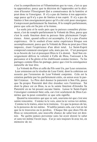 c'est la compréhension et l'illumination que tu veux, c'est ce que
tu apprendras; parce que ta décision de l'apprendre est la déci-
sion d'écouter l'Enseignant Qui a connaissance de la lumière et
peut donc te l'enseigner. Il n'y a pas de limites à ton apprentis-
sage parce qu'il n'y a pas de limites à ton esprit. Il n'y a pas de
limites à Son enseignement parce qu'il a été créé pour enseigner.
Comprenant parfaitement Sa fonction, Il la remplit parfaitement,
parce que cela est Sa joie et la tienne.
La seule joie et la seule paix que tu puisses connaître pleine-
ment, c'est de remplir parfaitement la Volonté de Dieu, parce que
c'est la seule fonction dont tu puisses faire pleinement l'expé-
rience. Ainsi, quand celle-ci est accomplie, il n'y a pas d'autre
expérience. Or le souhait d'une autre expérience bloque son
accomplissement, parce que la Volonté de Dieu ne peut pas t'être
imposée, étant l'expérience d'un désir total. Le Saint-Esprit
comprend comment enseigner cela, mais pas toi. C'est pourquoi
tu as besoin de Lui et pourquoi Dieu te L'a donné. Seul Son en-
seignement délivre ta volonté à Celle de Dieu, l'unissant à Sa
puissance et à Sa gloire et les établissant comme tiennes. Tu les
partages comme Dieu les partage, parce que c'est la conséquence
naturelle de leur être.
La Volonté du Père et celle du Fils sont Un, par Leur extension.
Leur extension est le résultat de Leur Unité, dont la cohésion est
assurée par l'extension de Leur Volonté conjointe. Cela est la
création parfaite par les parfaitement créés, en union avec le par-
fait Créateur. Le Père doit donner la paternité à Son Fils, parce
que Sa propre Paternité doit être étendue vers l'extérieur. Toi
dont la place est en Dieu, tu as la sainte fonction d'étendre Sa
Paternité en ne lui posant aucune limite. Laisse le Saint-Esprit
t'enseigner comment faire cela, car c'est seulement de Dieu Lui-
même que tu peux connaître ce que cela signifie.
Quand tu rencontres qui que ce soit, souviens-toi que c'est une
sainte rencontre. Comme tu le vois, ainsi tu te verras toi-même.
Comme tu le traites, ainsi tu te traiteras. Ce que tu penses de lui,
tu le penseras de toi-même. N'oublie jamais cela, car c'est en lui
que tu te trouveras ou te perdras. Chaque fois que deux Fils de
Dieu se rencontrent, une nouvelle chance de salut leur est don-
née. Ne quitte jamais personne sans lui avoir donné le salut
et sans toi-même l'avoir reçu. Car je suis toujours là avec toi, en
mémoire de toi.
 