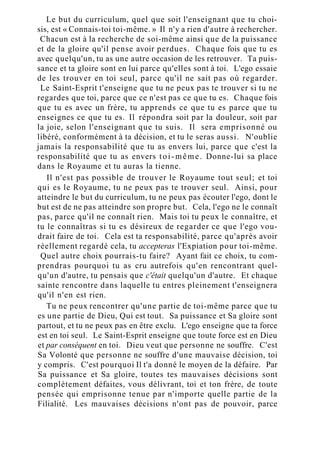 Le but du curriculum, quel que soit l'enseignant que tu choi-
sis, est « Connais-toi toi-même. » Il n'y a rien d'autre à rechercher.
Chacun est à la recherche de soi-même ainsi que de la puissance
et de la gloire qu'il pense avoir perdues. Chaque fois que tu es
avec quelqu'un, tu as une autre occasion de les retrouver. Ta puis-
sance et ta gloire sont en lui parce qu'elles sont à toi. L'ego essaie
de les trouver en toi seul, parce qu'il ne sait pas où regarder.
Le Saint-Esprit t'enseigne que tu ne peux pas te trouver si tu ne
regardes que toi, parce que ce n'est pas ce que tu es. Chaque fois
que tu es avec un frère, tu apprends ce que tu es parce que tu
enseignes ce que tu es. Il répondra soit par la douleur, soit par
la joie, selon l'enseignant que tu suis. Il sera emprisonné ou
libéré, conformément à ta décision, et tu le seras aussi. N'oublie
jamais la responsabilité que tu as envers lui, parce que c'est la
responsabilité que tu as envers toi-même. Donne-lui sa place
dans le Royaume et tu auras la tienne.
Il n'est pas possible de trouver le Royaume tout seul; et toi
qui es le Royaume, tu ne peux pas te trouver seul. Ainsi, pour
atteindre le but du curriculum, tu ne peux pas écouter l'ego, dont le
but est de ne pas atteindre son propre but. Cela, l'ego ne le connaît
pas, parce qu'il ne connaît rien. Mais toi tu peux le connaître, et
tu le connaîtras si tu es désireux de regarder ce que l'ego vou-
drait faire de toi. Cela est ta responsabilité, parce qu'après avoir
réellement regardé cela, tu accepteras l'Expiation pour toi-même.
Quel autre choix pourrais-tu faire? Ayant fait ce choix, tu com-
prendras pourquoi tu as cru autrefois qu'en rencontrant quel-
qu'un d'autre, tu pensais que c'était quelqu'un d'autre. Et chaque
sainte rencontre dans laquelle tu entres pleinement t'enseignera
qu'il n'en est rien.
Tu ne peux rencontrer qu'une partie de toi-même parce que tu
es une partie de Dieu, Qui est tout. Sa puissance et Sa gloire sont
partout, et tu ne peux pas en être exclu. L'ego enseigne que ta force
est en toi seul. Le Saint-Esprit enseigne que toute force est en Dieu
et par conséquent en toi. Dieu veut que personne ne souffre. C'est
Sa Volonté que personne ne souffre d'une mauvaise décision, toi
y compris. C'est pourquoi Il t'a donné le moyen de la défaire. Par
Sa puissance et Sa gloire, toutes tes mauvaises décisions sont
complètement défaites, vous délivrant, toi et ton frère, de toute
pensée qui emprisonne tenue par n'importe quelle partie de la
Filialité. Les mauvaises décisions n'ont pas de pouvoir, parce
 
