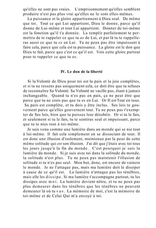 qu'elles ne sont pas vraies. L'emprisonnement qu'elles semblent
produire n'est pas plus vrai qu'elles ne le sont elles-mêmes.
La puissance et la gloire appartiennent à Dieu seul. De même
que toi. Tout ce qui Lui appartient, Dieu le donne, parce qu'il
donne de Lui-même et tout Lui appartient. Donner de toi-même
est la fonction qu'il t'a donnée. La remplir parfaitement te per-
mettra de te rappeler ce que tu as de Lui, et par là tu te rappelle-
ras aussi ce que tu es en Lui. Tu ne peux pas être impuissant à
faire cela, parce que cela est ta puissance. La gloire est le don que
Dieu te fait, parce que c'est ce qu'il est. Vois cette gloire partout
pour te rappeler ce que tu es.
IV. Le don de la liberté
Si la Volonté de Dieu pour toi est la paix et la joie complètes,
et si tu ne ressens pas uniquement cela, ce doit être que tu refuses
de reconnaître Sa Volonté. Sa Volonté ne vacille pas, étant à jamais
inchangeable. Quand tu n'es pas en paix, ça ne peut être que
parce que tu ne crois pas que tu es en Lui. Or Il est Tout en tous.
Sa paix est complète, et tu dois y être inclus. Ses lois te gou-
vernent parce qu'elles gouvernent tout. Tu ne peux pas t'exemp-
ter de Ses lois, bien que tu puisses leur désobéir. Or si tu le fais,
et seulement si tu le fais, tu te sentiras seul et impuissant, parce
que tu te nies tout à toi-même.
Je suis venu comme une lumière dans un monde qui se nie tout
à lui-même. Il fait cela simplement en se dissociant de tout. Il
est donc une illusion d'isolement, maintenue par la peur de cette
même solitude qui est son illusion. J'ai dit que j'étais avec toi tous
les jours jusqu'à la fin du monde. C'est pourquoi je suis la
lumière du monde. Si je suis avec toi dans la solitude du monde,
la solitude n'est plus. Tu ne peux pas maintenir l'illusion de
solitude si tu n'es pas seul. Mon but, donc, est encore de vaincre
le monde. Je ne l'attaque pas, mais ma lumière doit le dissiper
à cause de ce qu'il est. La lumière n'attaque pas les ténèbres,
mais elle les d i s s i p e . Si ma lumière t'accompagne partout, tu les
dissipes avec m o i . La lumière devient nôtre, et tu ne peux pas
plus demeurer dans les ténèbres que les ténèbres ne peuvent
demeurer là où tu v a s . La mémoire de moi, c'est la mémoire de
toi-même et de Celui Qui m'a envoyé à toi.
 